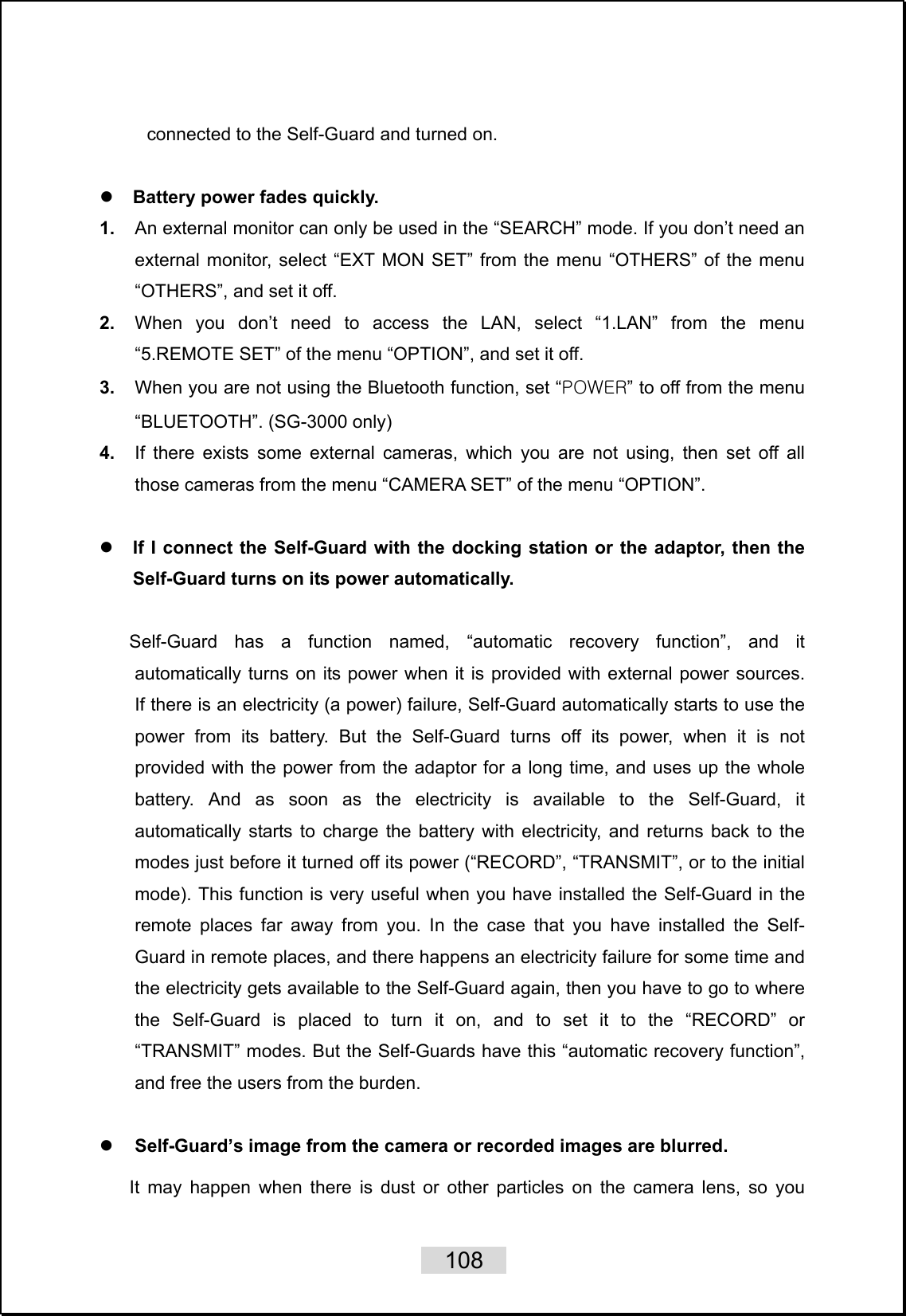    108   connected to the Self-Guard and turned on.  z Battery power fades quickly. 1.  An external monitor can only be used in the “SEARCH” mode. If you don’t need an external monitor, select “EXT MON SET” from the menu “OTHERS” of the menu “OTHERS”, and set it off. 2.  When you don’t need to access the LAN, select “1.LAN” from the menu “5.REMOTE SET” of the menu “OPTION”, and set it off. 3.  When you are not using the Bluetooth function, set “POWER” to off from the menu “BLUETOOTH”. (SG-3000 only) 4.  If there exists some external cameras, which you are not using, then set off all those cameras from the menu “CAMERA SET” of the menu “OPTION”.  z If I connect the Self-Guard with the docking station or the adaptor, then the Self-Guard turns on its power automatically.  Self-Guard has a function named, “automatic recovery function”, and it automatically turns on its power when it is provided with external power sources.  If there is an electricity (a power) failure, Self-Guard automatically starts to use the power from its battery. But the Self-Guard turns off its power, when it is not provided with the power from the adaptor for a long time, and uses up the whole battery. And as soon as the electricity is available to the Self-Guard, it automatically starts to charge the battery with electricity, and returns back to the modes just before it turned off its power (“RECORD”, “TRANSMIT”, or to the initial mode). This function is very useful when you have installed the Self-Guard in the remote places far away from you. In the case that you have installed the Self-Guard in remote places, and there happens an electricity failure for some time and the electricity gets available to the Self-Guard again, then you have to go to where the Self-Guard is placed to turn it on, and to set it to the “RECORD” or “TRANSMIT” modes. But the Self-Guards have this “automatic recovery function”, and free the users from the burden.  z Self-Guard’s image from the camera or recorded images are blurred.    It may happen when there is dust or other particles on the camera lens, so you 