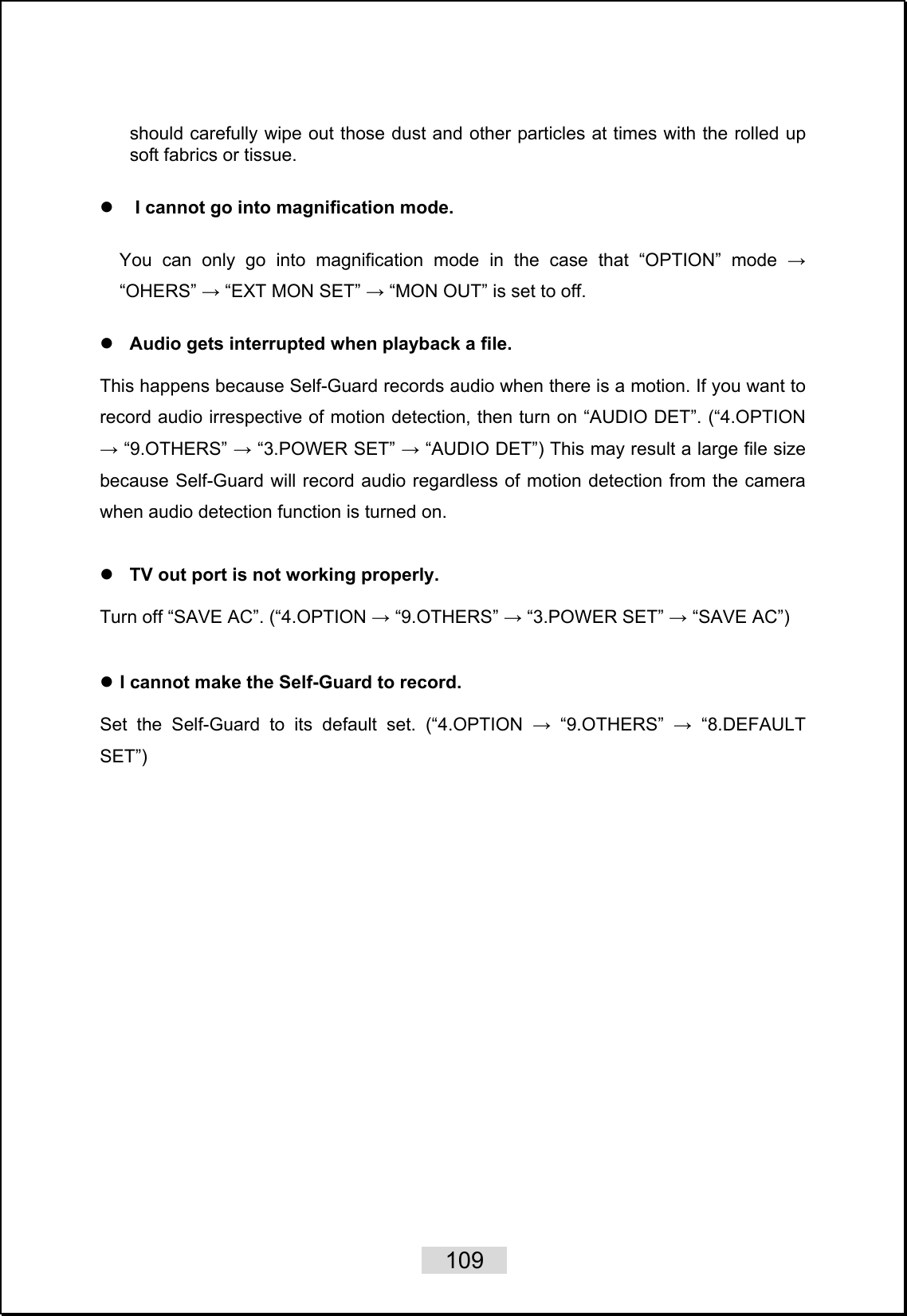    109   should carefully wipe out those dust and other particles at times with the rolled up soft fabrics or tissue.  z I cannot go into magnification mode.    You can only go into magnification mode in the case that “OPTION” mode → “OHERS” → “EXT MON SET” → “MON OUT” is set to off.  z Audio gets interrupted when playback a file.    This happens because Self-Guard records audio when there is a motion. If you want to record audio irrespective of motion detection, then turn on “AUDIO DET”. (“4.OPTION → “9.OTHERS” → “3.POWER SET” → “AUDIO DET”) This may result a large file size because Self-Guard will record audio regardless of motion detection from the camera when audio detection function is turned on.      z TV out port is not working properly.  Turn off “SAVE AC”. (“4.OPTION → “9.OTHERS” → “3.POWER SET” → “SAVE AC”)     z I cannot make the Self-Guard to record.   Set the Self-Guard to its default set. (“4.OPTION → “9.OTHERS” → “8.DEFAULT SET”)   