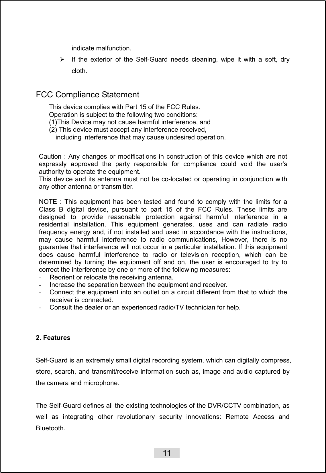    11   indicate malfunction. ¾  If the exterior of the Self-Guard needs cleaning, wipe it with a soft, dry cloth.  FCC Compliance Statement  Caution : Any changes or modifications in construction of this device which are not expressly approved the party responsible for compliance could void the user&apos;s authority to operate the equipment. This device and its antenna must not be co-located or operating in conjunction with any other antenna or transmitter.  NOTE : This equipment has been tested and found to comply with the limits for a Class B digital device, pursuant to part 15 of the FCC Rules. These limits are designed to provide reasonable protection against harmful interference in a residential installation. This equipment generates, uses and can radiate radio frequency energy and, if not installed and used in accordance with the instructions, may cause harmful interference to radio communications, However, there is no guarantee that interference will not occur in a particular installation. If this equipment does cause harmful interference to radio or television reception, which can be determined by turning the equipment off and on, the user is encouraged to try to correct the interference by one or more of the following measures: -  Reorient or relocate the receiving antenna. - Increase the separation between the equipment and receiver. - Connect the equipment into an outlet on a circuit different from that to which the receiver is connected. -  Consult the dealer or an experienced radio/TV technician for help.   2. Features  Self-Guard is an extremely small digital recording system, which can digitally compress, store, search, and transmit/receive information such as, image and audio captured by the camera and microphone.      The Self-Guard defines all the existing technologies of the DVR/CCTV combination, as well as integrating other revolutionary security innovations: Remote Access and Bluetooth.   This device complies with Part 15 of the FCC Rules. Operation is subject to the following two conditions: (1)This Device may not cause harmful interference, and (2) This device must accept any interference received, including interference that may cause undesired operation. 