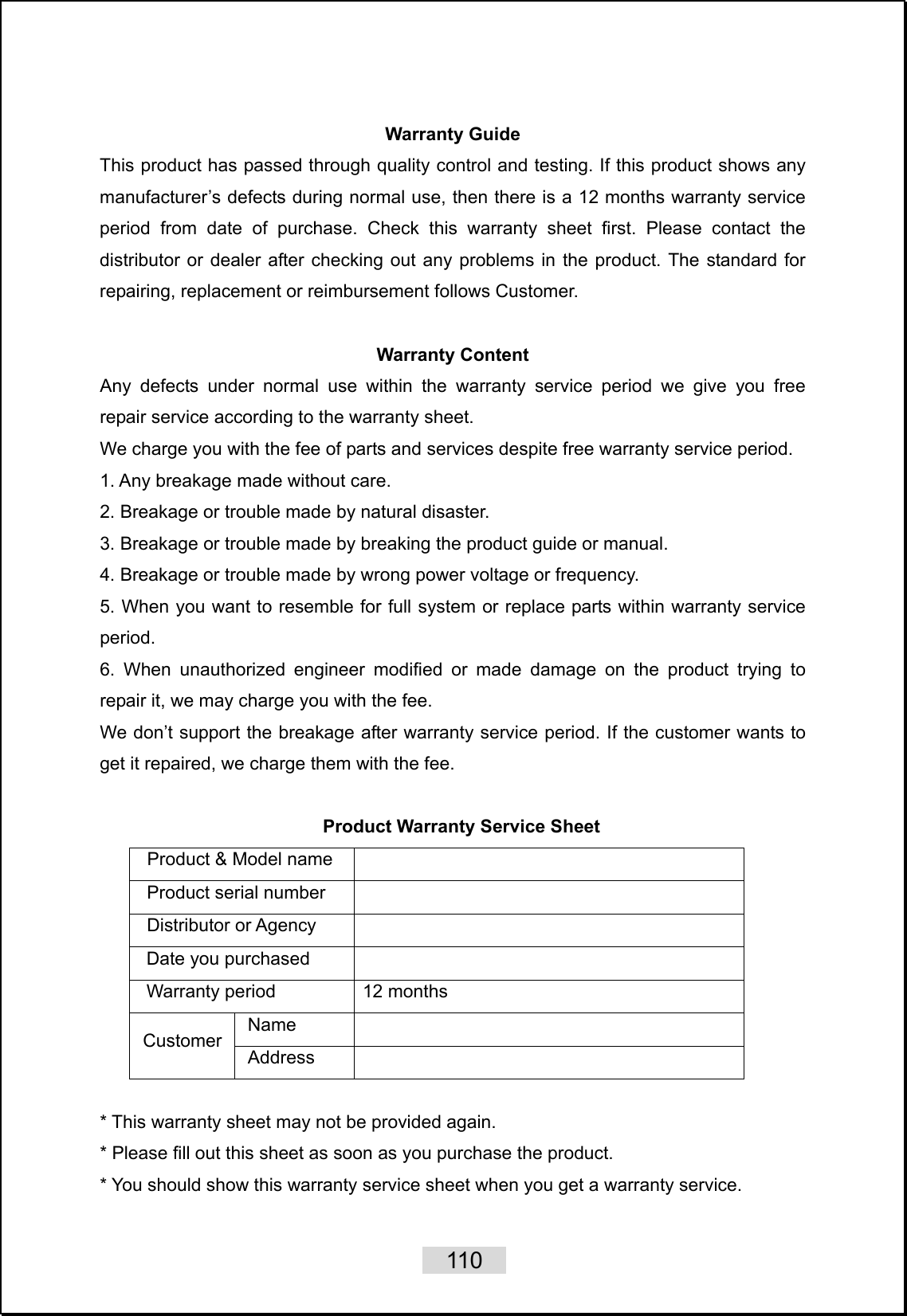    110   Warranty Guide This product has passed through quality control and testing. If this product shows any manufacturer’s defects during normal use, then there is a 12 months warranty service period from date of purchase. Check this warranty sheet first. Please contact the distributor or dealer after checking out any problems in the product. The standard for repairing, replacement or reimbursement follows Customer.  Warranty Content Any defects under normal use within the warranty service period we give you free repair service according to the warranty sheet. We charge you with the fee of parts and services despite free warranty service period. 1. Any breakage made without care. 2. Breakage or trouble made by natural disaster. 3. Breakage or trouble made by breaking the product guide or manual. 4. Breakage or trouble made by wrong power voltage or frequency. 5. When you want to resemble for full system or replace parts within warranty service period. 6. When unauthorized engineer modified or made damage on the product trying to repair it, we may charge you with the fee. We don’t support the breakage after warranty service period. If the customer wants to get it repaired, we charge them with the fee.  Product Warranty Service Sheet Product &amp; Model name   Product serial number   Distributor or Agency   Date you purchased   Warranty period  12 months Name  Customer  Address   * This warranty sheet may not be provided again. * Please fill out this sheet as soon as you purchase the product. * You should show this warranty service sheet when you get a warranty service.  