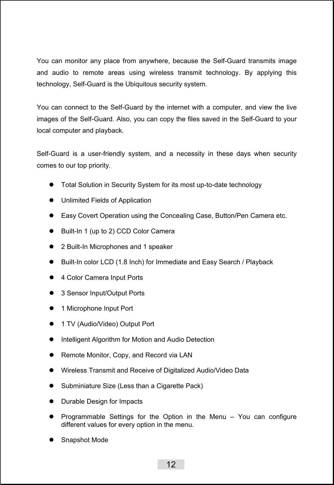    12    You can monitor any place from anywhere, because the Self-Guard transmits image and audio to remote areas using wireless transmit technology. By applying this technology, Self-Guard is the Ubiquitous security system.      You can connect to the Self-Guard by the internet with a computer, and view the live images of the Self-Guard. Also, you can copy the files saved in the Self-Guard to your local computer and playback.      Self-Guard is a user-friendly system, and a necessity in these days when security comes to our top priority.  z  Total Solution in Security System for its most up-to-date technology  z  Unlimited Fields of Application    z  Easy Covert Operation using the Concealing Case, Button/Pen Camera etc.  z  Built-In 1 (up to 2) CCD Color Camera  z  2 Built-In Microphones and 1 speaker  z  Built-In color LCD (1.8 Inch) for Immediate and Easy Search / Playback  z  4 Color Camera Input Ports    z  3 Sensor Input/Output Ports  z  1 Microphone Input Port  z  1 TV (Audio/Video) Output Port  z  Intelligent Algorithm for Motion and Audio Detection    z  Remote Monitor, Copy, and Record via LAN  z  Wireless Transmit and Receive of Digitalized Audio/Video Data  z  Subminiature Size (Less than a Cigarette Pack)    z  Durable Design for Impacts  z  Programmable Settings for the Option in the Menu – You can configure different values for every option in the menu.    z Snapshot Mode  