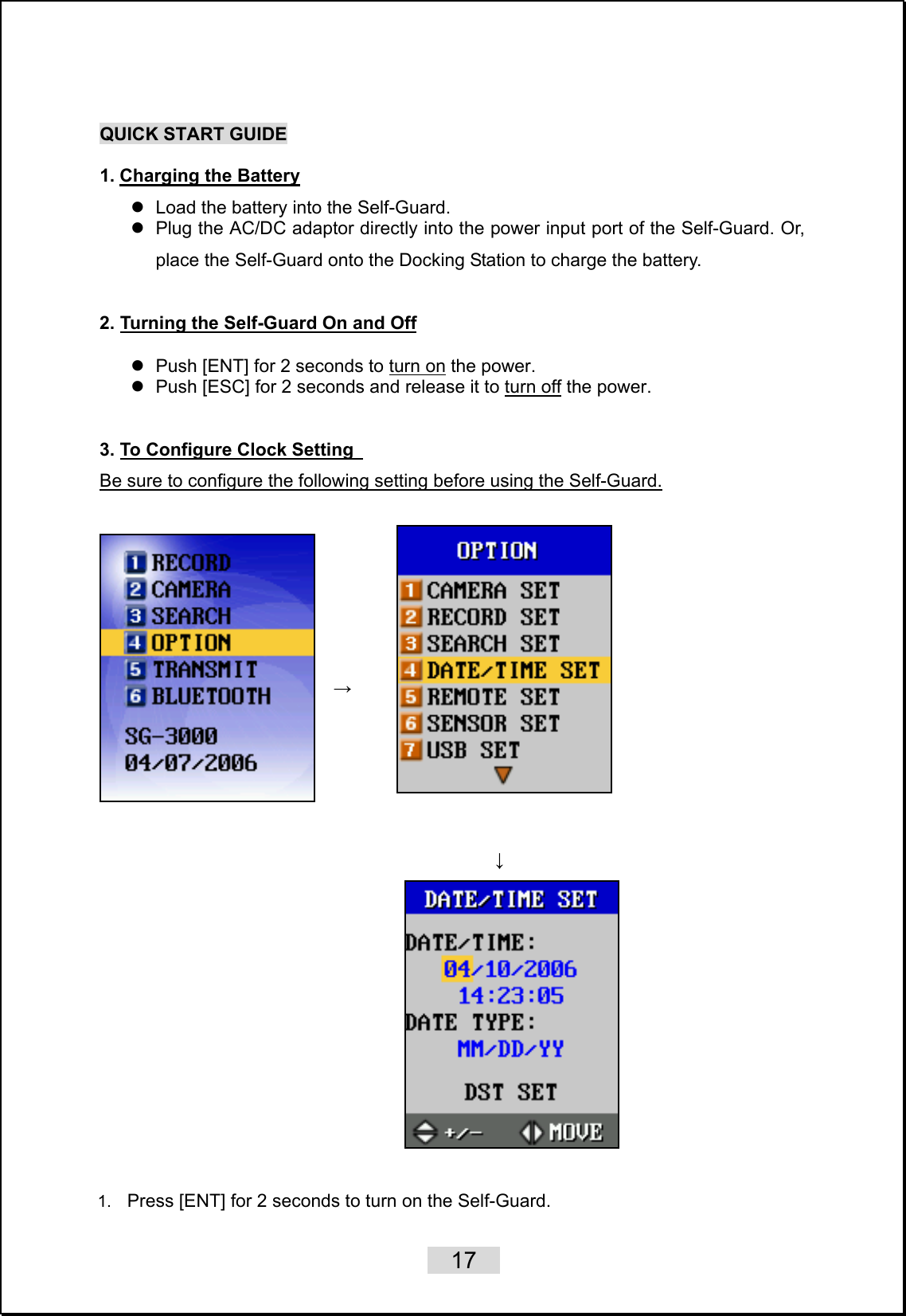    17   QUICK START GUIDE  1. Charging the Battery z  Load the battery into the Self-Guard. z  Plug the AC/DC adaptor directly into the power input port of the Self-Guard. Or, place the Self-Guard onto the Docking Station to charge the battery.  2. Turning the Self-Guard On and Off z  Push [ENT] for 2 seconds to turn on the power.   z  Push [ESC] for 2 seconds and release it to turn off the power.  3. To Configure Clock Setting  Be sure to configure the following setting before using the Self-Guard.       →   ↓                                                      1.  Press [ENT] for 2 seconds to turn on the Self-Guard.   