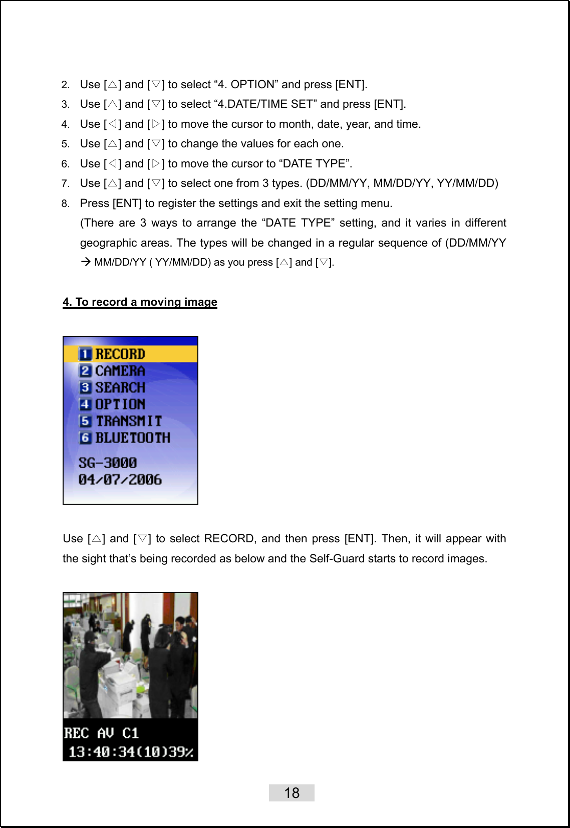    18   2.  Use [ ] and [ ] to s△▽elect “4. OPTION” and press [ENT]. 3.  Use [ ] and [ ] to select “△▽ 4.DATE/TIME SET” and press [ENT]. 4.  Use [ ] and [ ] to move the◁▷  cursor to month, date, year, and time. 5.  Use [ ] and [ ] to change the values for each one.△▽  6.  Use [ ] and [ ] to move the cursor to “DATE TYPE”.◁▷  7.  Use [ ] and [ ] to select one from 3 types. △▽ (DD/MM/YY, MM/DD/YY, YY/MM/DD) 8.  Press [ENT] to register the settings and exit the setting menu. (There are 3 ways to arrange the “DATE TYPE” setting, and it varies in different geographic areas. The types will be changed in a regular sequence of (DD/MM/YY Æ MM/DD/YY ( YY/MM/DD) as you press [△] and [▽].    4. To record a moving image    Use [△] and [▽] to select RECORD, and then press [ENT]. Then, it will appear with the sight that’s being recorded as below and the Self-Guard starts to record images.       