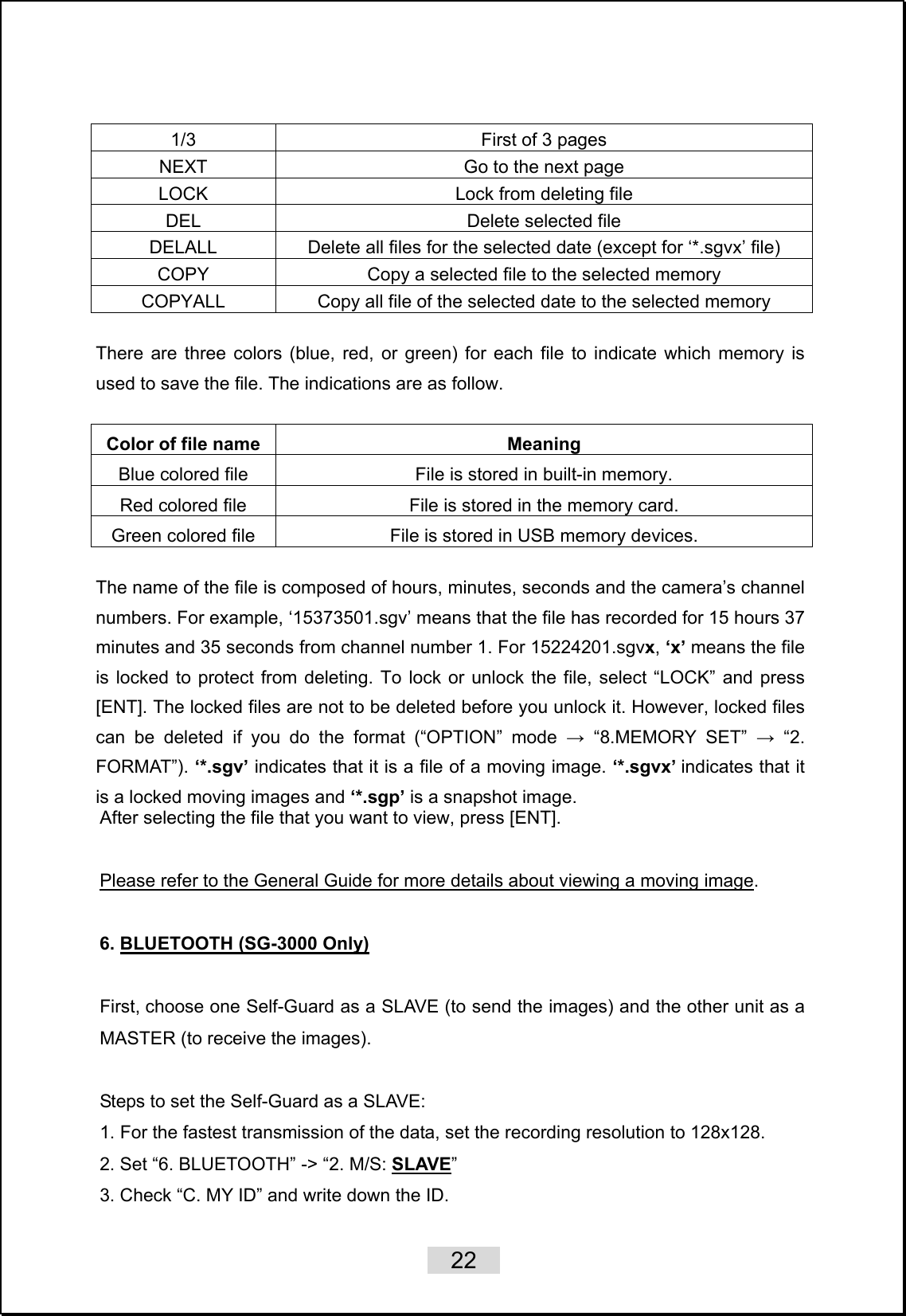    22   1/3  First of 3 pages NEXT  Go to the next page LOCK  Lock from deleting file DEL  Delete selected file DELALL  Delete all files for the selected date (except for ‘*.sgvx’ file) COPY  Copy a selected file to the selected memory COPYALL  Copy all file of the selected date to the selected memory  There are three colors (blue, red, or green) for each file to indicate which memory is used to save the file. The indications are as follow.  Color of file name  Meaning Blue colored file  File is stored in built-in memory. Red colored file  File is stored in the memory card. Green colored file  File is stored in USB memory devices.  The name of the file is composed of hours, minutes, seconds and the camera’s channel numbers. For example, ‘15373501.sgv’ means that the file has recorded for 15 hours 37 minutes and 35 seconds from channel number 1. For 15224201.sgvx, ‘x’ means the file is locked to protect from deleting. To lock or unlock the file, select “LOCK” and press [ENT]. The locked files are not to be deleted before you unlock it. However, locked files can be deleted if you do the format (“OPTION” mode → “8.MEMORY SET” → “2. FORMAT”). ‘*.sgv’ indicates that it is a file of a moving image. ‘*.sgvx’ indicates that it is a locked moving images and ‘*.sgp’ is a snapshot image.   After selecting the file that you want to view, press [ENT].    Please refer to the General Guide for more details about viewing a moving image.  6. BLUETOOTH (SG-3000 Only)  First, choose one Self-Guard as a SLAVE (to send the images) and the other unit as a MASTER (to receive the images).  Steps to set the Self-Guard as a SLAVE:   1. For the fastest transmission of the data, set the recording resolution to 128x128. 2. Set “6. BLUETOOTH” -&gt; “2. M/S: SLAVE”  3. Check “C. MY ID” and write down the ID. 