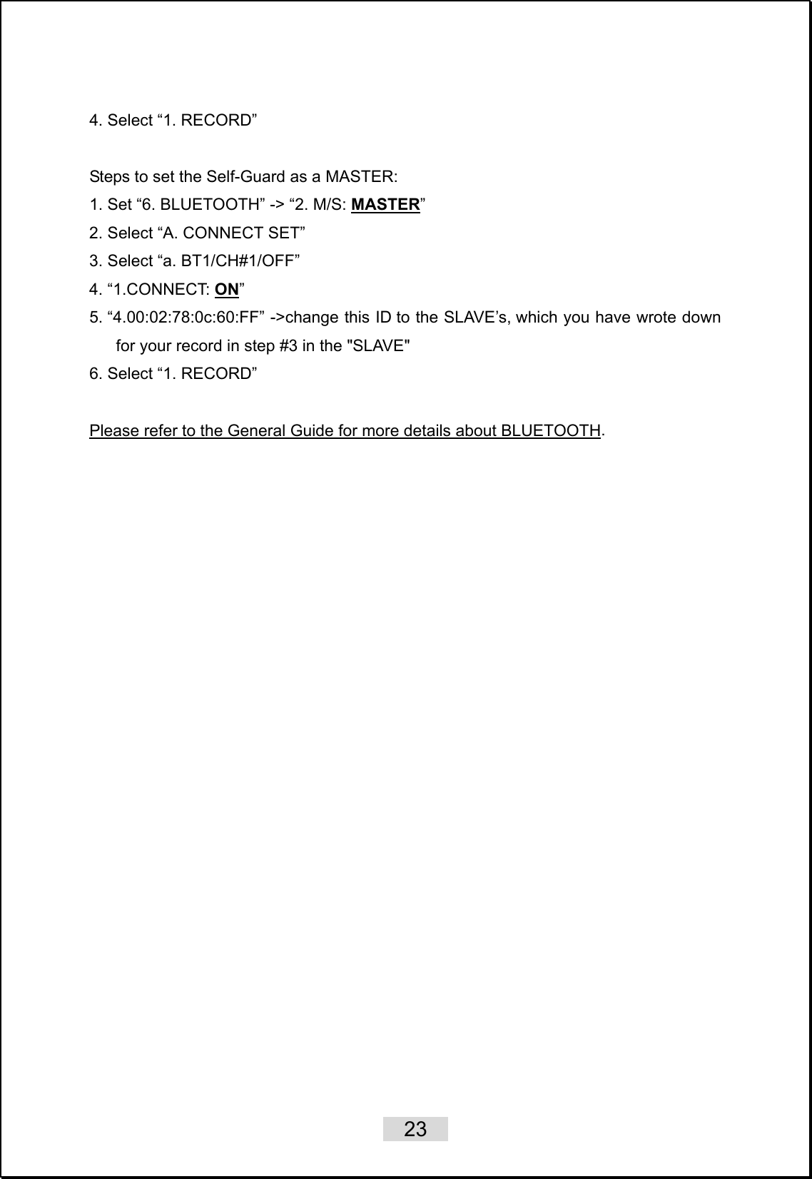    23   4. Select “1. RECORD”   Steps to set the Self-Guard as a MASTER:   1. Set “6. BLUETOOTH” -&gt; “2. M/S: MASTER” 2. Select “A. CONNECT SET” 3. Select “a. BT1/CH#1/OFF” 4. “1.CONNECT: ON” 5. “4.00:02:78:0c:60:FF” -&gt;change this ID to the SLAVE’s, which you have wrote down for your record in step #3 in the &quot;SLAVE&quot; 6. Select “1. RECORD”    Please refer to the General Guide for more details about BLUETOOTH. 