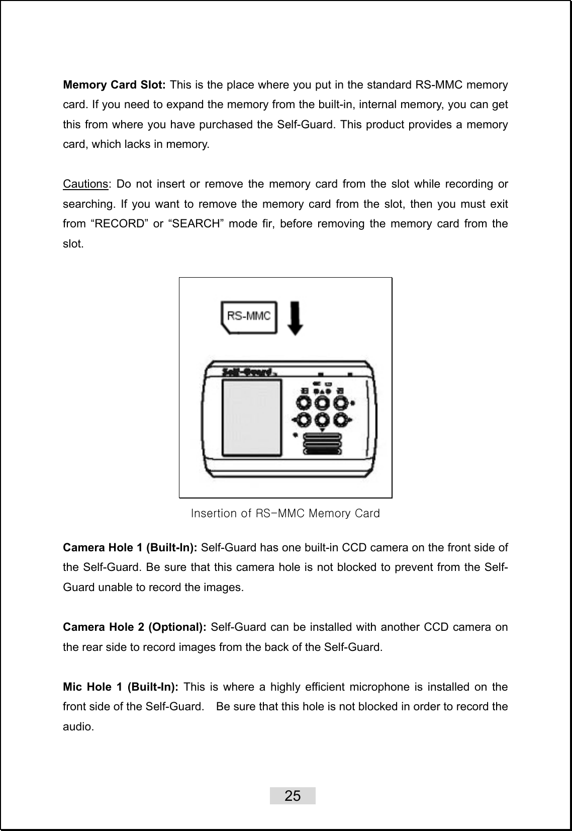    25   Memory Card Slot: This is the place where you put in the standard RS-MMC memory card. If you need to expand the memory from the built-in, internal memory, you can get this from where you have purchased the Self-Guard. This product provides a memory card, which lacks in memory.  Cautions: Do not insert or remove the memory card from the slot while recording or searching. If you want to remove the memory card from the slot, then you must exit from “RECORD” or “SEARCH” mode fir, before removing the memory card from the slot.   Insertion of RS-MMC Memory Card  Camera Hole 1 (Built-In): Self-Guard has one built-in CCD camera on the front side of the Self-Guard. Be sure that this camera hole is not blocked to prevent from the Self-Guard unable to record the images.    Camera Hole 2 (Optional): Self-Guard can be installed with another CCD camera on the rear side to record images from the back of the Self-Guard.  Mic Hole 1 (Built-In): This is where a highly efficient microphone is installed on the front side of the Self-Guard.    Be sure that this hole is not blocked in order to record the audio.  