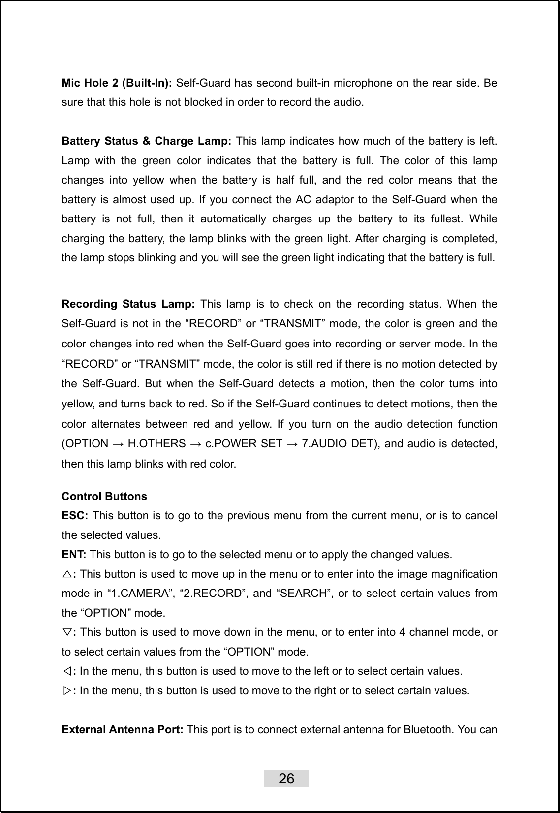    26   Mic Hole 2 (Built-In): Self-Guard has second built-in microphone on the rear side. Be sure that this hole is not blocked in order to record the audio.  Battery Status &amp; Charge Lamp: This lamp indicates how much of the battery is left. Lamp with the green color indicates that the battery is full. The color of this lamp changes into yellow when the battery is half full, and the red color means that the battery is almost used up. If you connect the AC adaptor to the Self-Guard when the battery is not full, then it automatically charges up the battery to its fullest. While charging the battery, the lamp blinks with the green light. After charging is completed, the lamp stops blinking and you will see the green light indicating that the battery is full.  Recording Status Lamp: This lamp is to check on the recording status. When the Self-Guard is not in the “RECORD” or “TRANSMIT” mode, the color is green and the color changes into red when the Self-Guard goes into recording or server mode. In the “RECORD” or “TRANSMIT” mode, the color is still red if there is no motion detected by the Self-Guard. But when the Self-Guard detects a motion, then the color turns into yellow, and turns back to red. So if the Self-Guard continues to detect motions, then the color alternates between red and yellow. If you turn on the audio detection function (OPTION → H.OTHERS → c.POWER SET → 7.AUDIO DET), and audio is detected, then this lamp blinks with red color.  Control Buttons ESC: This button is to go to the previous menu from the current menu, or is to cancel the selected values. ENT: This button is to go to the selected menu or to apply the changed values.   :△ This button is used to move up in the menu or to enter into the image magnification mode in “1.CAMERA”, “2.RECORD”, and “SEARCH”, or to select certain values from the “OPTION” mode. :▽ This button is used to move down in the menu, or to enter into 4 channel mode, or to select certain values from the “OPTION” mode. :◁ In the menu, this button is used to move to the left or to select certain values. :▷ In the menu, this button is used to move to the right or to select certain values.  External Antenna Port: This port is to connect external antenna for Bluetooth. You can 