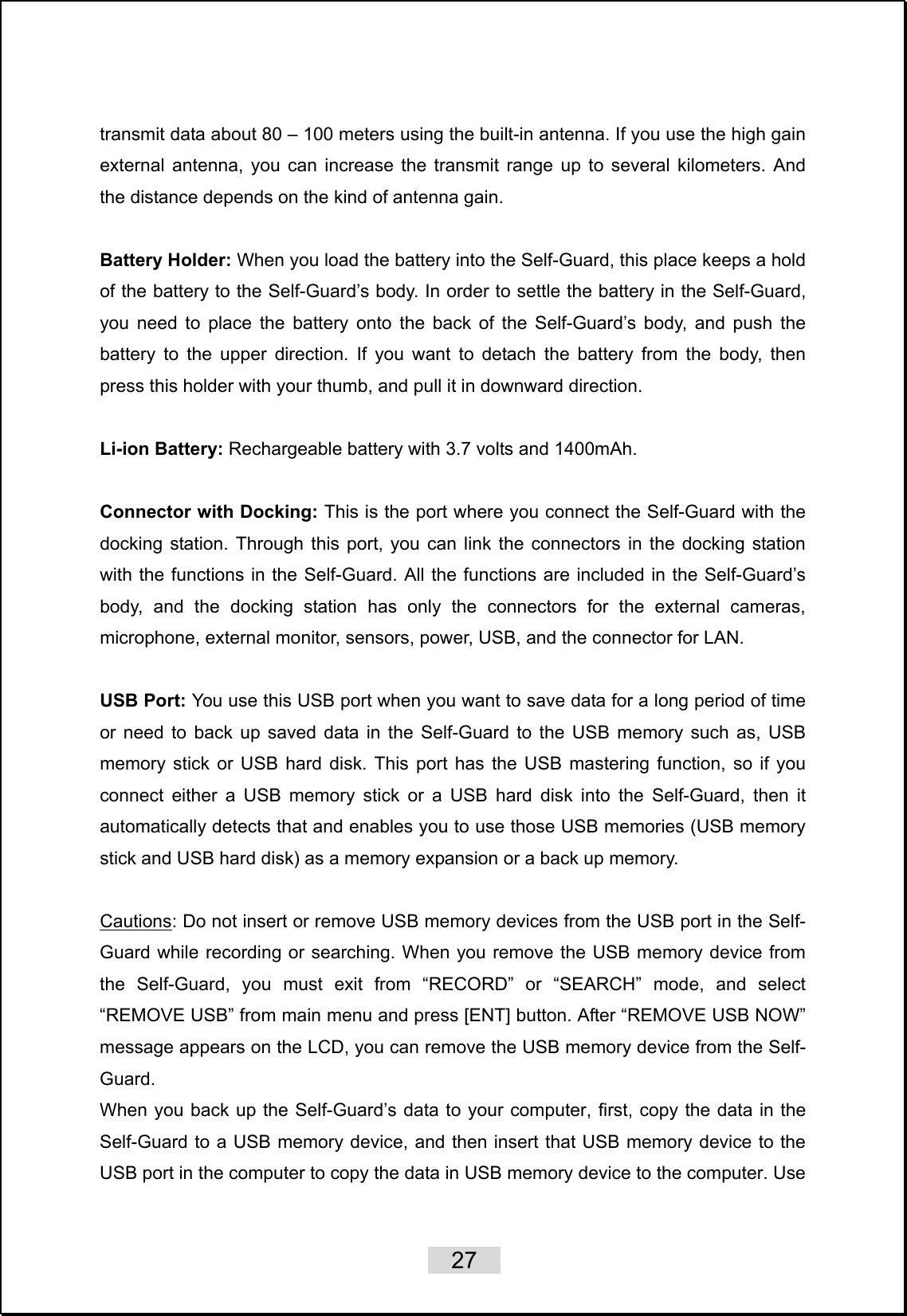    27   transmit data about 80 – 100 meters using the built-in antenna. If you use the high gain external antenna, you can increase the transmit range up to several kilometers. And the distance depends on the kind of antenna gain.  Battery Holder: When you load the battery into the Self-Guard, this place keeps a hold of the battery to the Self-Guard’s body. In order to settle the battery in the Self-Guard, you need to place the battery onto the back of the Self-Guard’s body, and push the battery to the upper direction. If you want to detach the battery from the body, then press this holder with your thumb, and pull it in downward direction.    Li-ion Battery: Rechargeable battery with 3.7 volts and 1400mAh.  Connector with Docking: This is the port where you connect the Self-Guard with the docking station. Through this port, you can link the connectors in the docking station with the functions in the Self-Guard. All the functions are included in the Self-Guard’s body, and the docking station has only the connectors for the external cameras, microphone, external monitor, sensors, power, USB, and the connector for LAN.  USB Port: You use this USB port when you want to save data for a long period of time or need to back up saved data in the Self-Guard to the USB memory such as, USB memory stick or USB hard disk. This port has the USB mastering function, so if you connect either a USB memory stick or a USB hard disk into the Self-Guard, then it automatically detects that and enables you to use those USB memories (USB memory stick and USB hard disk) as a memory expansion or a back up memory.    Cautions: Do not insert or remove USB memory devices from the USB port in the Self-Guard while recording or searching. When you remove the USB memory device from the Self-Guard, you must exit from “RECORD” or “SEARCH” mode, and select “REMOVE USB” from main menu and press [ENT] button. After “REMOVE USB NOW” message appears on the LCD, you can remove the USB memory device from the Self-Guard.  When you back up the Self-Guard’s data to your computer, first, copy the data in the Self-Guard to a USB memory device, and then insert that USB memory device to the USB port in the computer to copy the data in USB memory device to the computer. Use 