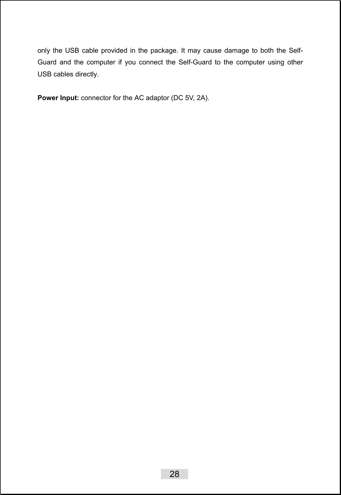    28   only the USB cable provided in the package. It may cause damage to both the Self-Guard and the computer if you connect the Self-Guard to the computer using other USB cables directly.  Power Input: connector for the AC adaptor (DC 5V, 2A).   