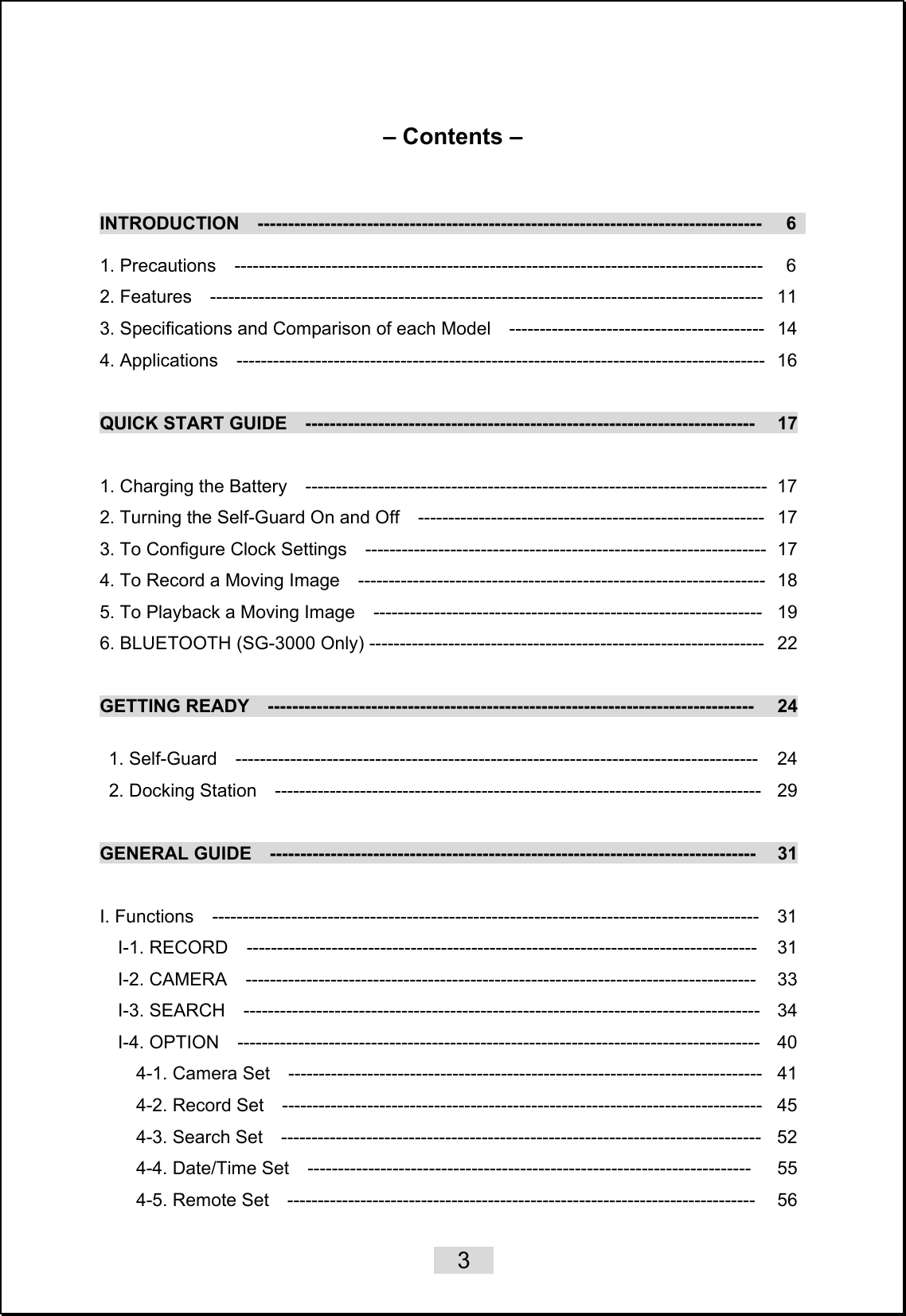    3   – Contents –    INTRODUCTION  -----------------------------------------------------------------------------------   6   1. Precautions  ---------------------------------------------------------------------------------------   6 2. Features  -------------------------------------------------------------------------------------------  11 3. Specifications and Comparison of each Model    ------------------------------------------   14 4. Applications  ---------------------------------------------------------------------------------------  16  QUICK START GUIDE  --------------------------------------------------------------------------   17  1. Charging the Battery    ----------------------------------------------------------------------------   17 2. Turning the Self-Guard On and Off    ---------------------------------------------------------  17 3. To Configure Clock Settings    ------------------------------------------------------------------  17 4. To Record a Moving Image    -------------------------------------------------------------------  18 5. To Playback a Moving Image    ----------------------------------------------------------------  19 6. BLUETOOTH (SG-3000 Only) -----------------------------------------------------------------  22  GETTING READY  --------------------------------------------------------------------------------   24  1. Self-Guard  --------------------------------------------------------------------------------------  24  2. Docking Station  --------------------------------------------------------------------------------  29  GENERAL GUIDE  --------------------------------------------------------------------------------   31  I. Functions  ------------------------------------------------------------------------------------------  31 I-1. RECORD  ------------------------------------------------------------------------------------   31 I-2. CAMERA  ------------------------------------------------------------------------------------   33 I-3. SEARCH  -------------------------------------------------------------------------------------  34 I-4. OPTION  --------------------------------------------------------------------------------------  40 4-1. Camera Set  ------------------------------------------------------------------------------  41 4-2. Record Set  -------------------------------------------------------------------------------  45 4-3. Search Set  -------------------------------------------------------------------------------  52 4-4. Date/Time Set  -------------------------------------------------------------------------   55 4-5. Remote Set  -----------------------------------------------------------------------------   56 