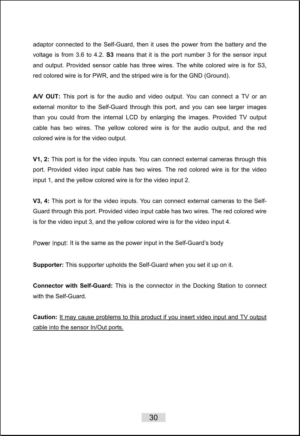    30   adaptor connected to the Self-Guard, then it uses the power from the battery and the voltage is from 3.6 to 4.2. S3 means that it is the port number 3 for the sensor input and output. Provided sensor cable has three wires. The white colored wire is for S3, red colored wire is for PWR, and the striped wire is for the GND (Ground).  A/V OUT: This port is for the audio and video output. You can connect a TV or an external monitor to the Self-Guard through this port, and you can see larger images than you could from the internal LCD by enlarging the images. Provided TV output cable has two wires. The yellow colored wire is for the audio output, and the red colored wire is for the video output.    V1, 2: This port is for the video inputs. You can connect external cameras through this port. Provided video input cable has two wires. The red colored wire is for the video input 1, and the yellow colored wire is for the video input 2.   V3, 4: This port is for the video inputs. You can connect external cameras to the Self-Guard through this port. Provided video input cable has two wires. The red colored wire is for the video input 3, and the yellow colored wire is for the video input 4.  Power Input: It is the same as the power input in the Self-Guard’s body  Supporter: This supporter upholds the Self-Guard when you set it up on it.  Connector with Self-Guard: This is the connector in the Docking Station to connect with the Self-Guard.  Caution: It may cause problems to this product if you insert video input and TV output cable into the sensor In/Out ports. 