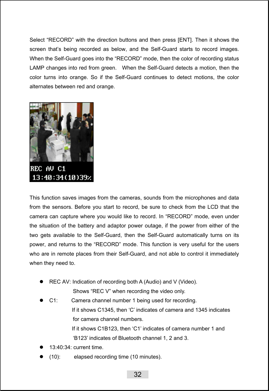    32   Select “RECORD” with the direction buttons and then press [ENT]. Then it shows the screen that’s being recorded as below, and the Self-Guard starts to record images. When the Self-Guard goes into the “RECORD” mode, then the color of recording status LAMP changes into red from green.    When the Self-Guard detects a motion, then the color turns into orange. So if the Self-Guard continues to detect motions, the color alternates between red and orange.     This function saves images from the cameras, sounds from the microphones and data from the sensors. Before you start to record, be sure to check from the LCD that the camera can capture where you would like to record. In “RECORD” mode, even under the situation of the battery and adaptor power outage, if the power from either of the two gets available to the Self-Guard, then the Self-Guard automatically turns on its power, and returns to the “RECORD” mode. This function is very useful for the users who are in remote places from their Self-Guard, and not able to control it immediately when they need to.  z  REC AV: Indication of recording both A (Audio) and V (Video).                 Shows “REC V” when recording the video only. z  C1:          Camera channel number 1 being used for recording.                         If it shows C1345, then ‘C’ indicates of camera and 1345 indicates   for camera channel numbers.                         If it shows C1B123, then ‘C1’ indicates of camera number 1 and   ‘B123’ indicates of Bluetooth channel 1, 2 and 3. z  13:40:34: current time. z  (10):     elapsed recording time (10 minutes). 