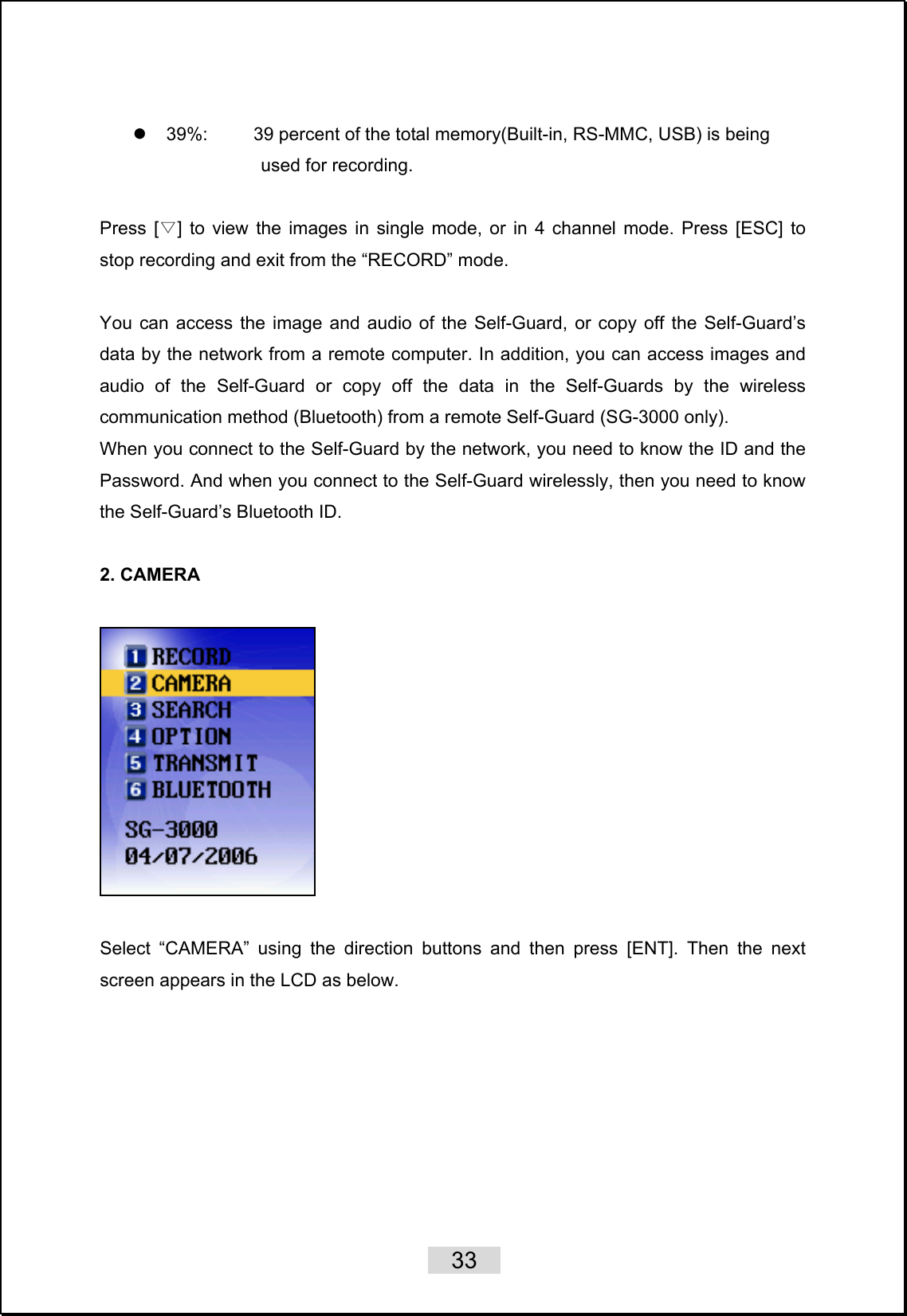    33   z  39%:          39 percent of the total memory(Built-in, RS-MMC, USB) is being       used for recording.  Press [ ] to vi▽ew the images in single mode, or in 4 channel mode. Press [ESC] to stop recording and exit from the “RECORD” mode.  You can access the image and audio of the Self-Guard, or copy off the Self-Guard’s data by the network from a remote computer. In addition, you can access images and audio of the Self-Guard or copy off the data in the Self-Guards by the wireless communication method (Bluetooth) from a remote Self-Guard (SG-3000 only). When you connect to the Self-Guard by the network, you need to know the ID and the Password. And when you connect to the Self-Guard wirelessly, then you need to know the Self-Guard’s Bluetooth ID.    2. CAMERA      Select “CAMERA” using the direction buttons and then press [ENT]. Then the next screen appears in the LCD as below.  