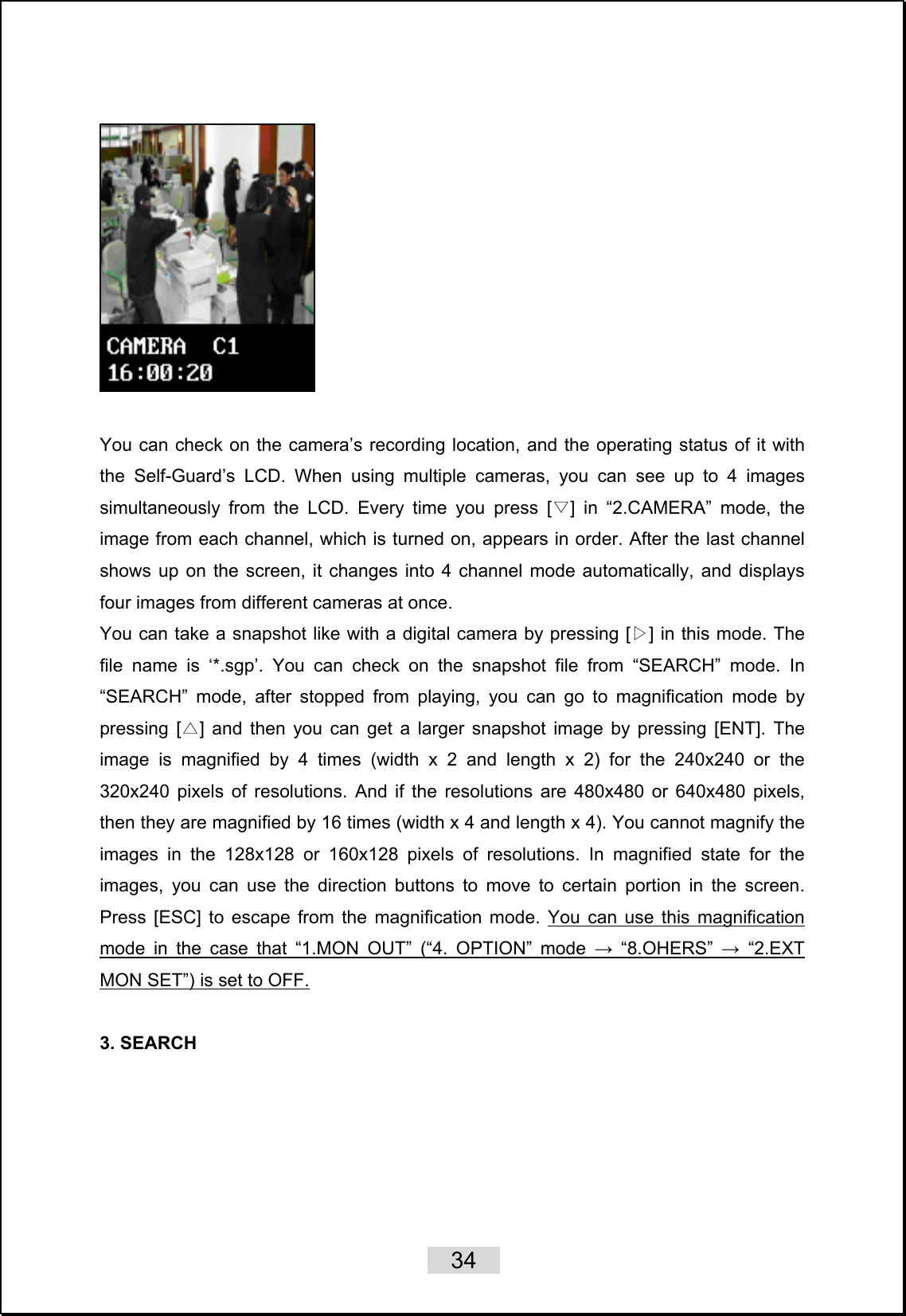    34     You can check on the camera’s recording location, and the operating status of it with the Self-Guard’s LCD. When using multiple cameras, you can see up to 4 images simultaneously from the LCD. Every time you press [ ] in “▽2.CAMERA” mode, the image from each channel, which is turned on, appears in order. After the last channel shows up on the screen, it changes into 4 channel mode automatically, and displays four images from different cameras at once. You can take a snapshot like with a digital camera by pressing [ ]▷ in this mode. The file name is ‘*.sgp’. You can check on the snapshot file from “SEARCH” mode. In “SEARCH” mode, after stopped from playing, you can go to magnification mode by pressing [ ] and then you can get a larger snapshot image by pressing [ENT]△. The image is magnified by 4 times (width x 2 and length x 2) for the 240x240 or the 320x240 pixels of resolutions. And if the resolutions are 480x480 or 640x480 pixels, then they are magnified by 16 times (width x 4 and length x 4). You cannot magnify the images in the 128x128 or 160x128 pixels of resolutions. In magnified state for the images, you can use the direction buttons to move to certain portion in the screen.  Press [ESC] to escape from the magnification mode. You can use this magnification mode in the case that “1.MON OUT” (“4. OPTION” mode → “8.OHERS” → “2.EXT MON SET”) is set to OFF.  3. SEARCH    