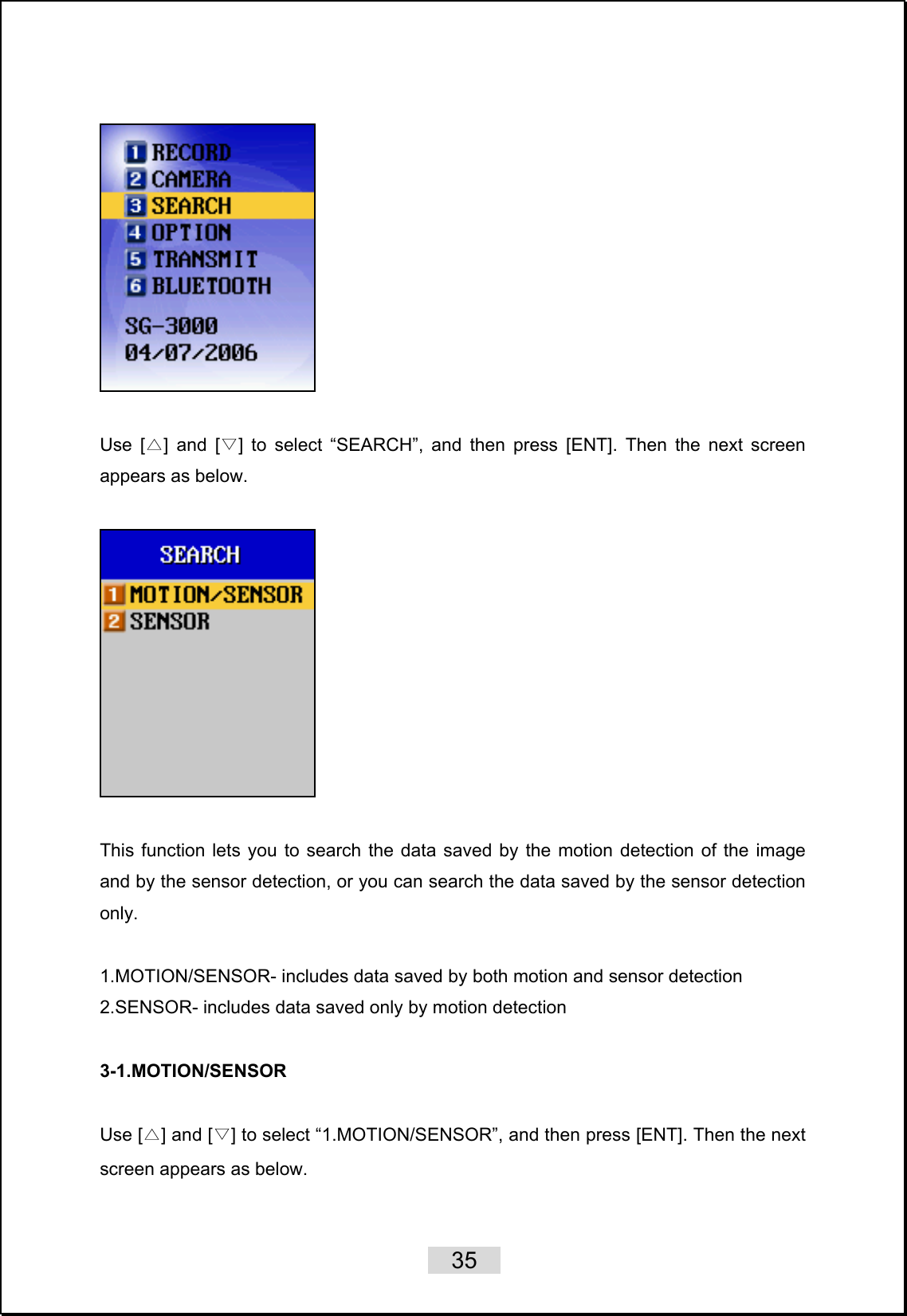    35     Use [ ] and [ ] to select “SEARCH”, and then press [ENT].△▽  Then the next screen appears as below.     This function lets you to search the data saved by the motion detection of the image and by the sensor detection, or you can search the data saved by the sensor detection only.   1.MOTION/SENSOR- includes data saved by both motion and sensor detection 2.SENSOR- includes data saved only by motion detection  3-1.MOTION/SENSOR  Use [△] and [▽] to select “1.MOTION/SENSOR”, and then press [ENT]. Then the next screen appears as below.  