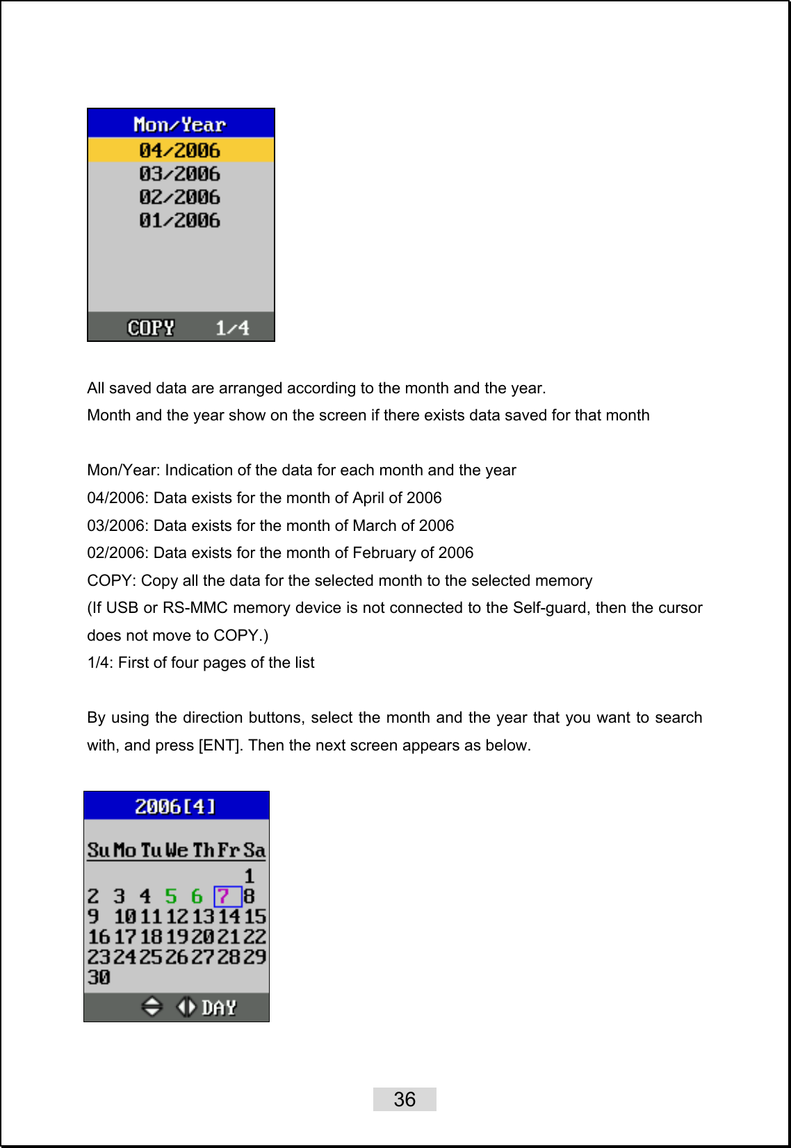    36     All saved data are arranged according to the month and the year. Month and the year show on the screen if there exists data saved for that month   Mon/Year: Indication of the data for each month and the year 04/2006: Data exists for the month of April of 2006 03/2006: Data exists for the month of March of 2006 02/2006: Data exists for the month of February of 2006 COPY: Copy all the data for the selected month to the selected memory (If USB or RS-MMC memory device is not connected to the Self-guard, then the cursor does not move to COPY.) 1/4: First of four pages of the list  By using the direction buttons, select the month and the year that you want to search with, and press [ENT]. Then the next screen appears as below.    