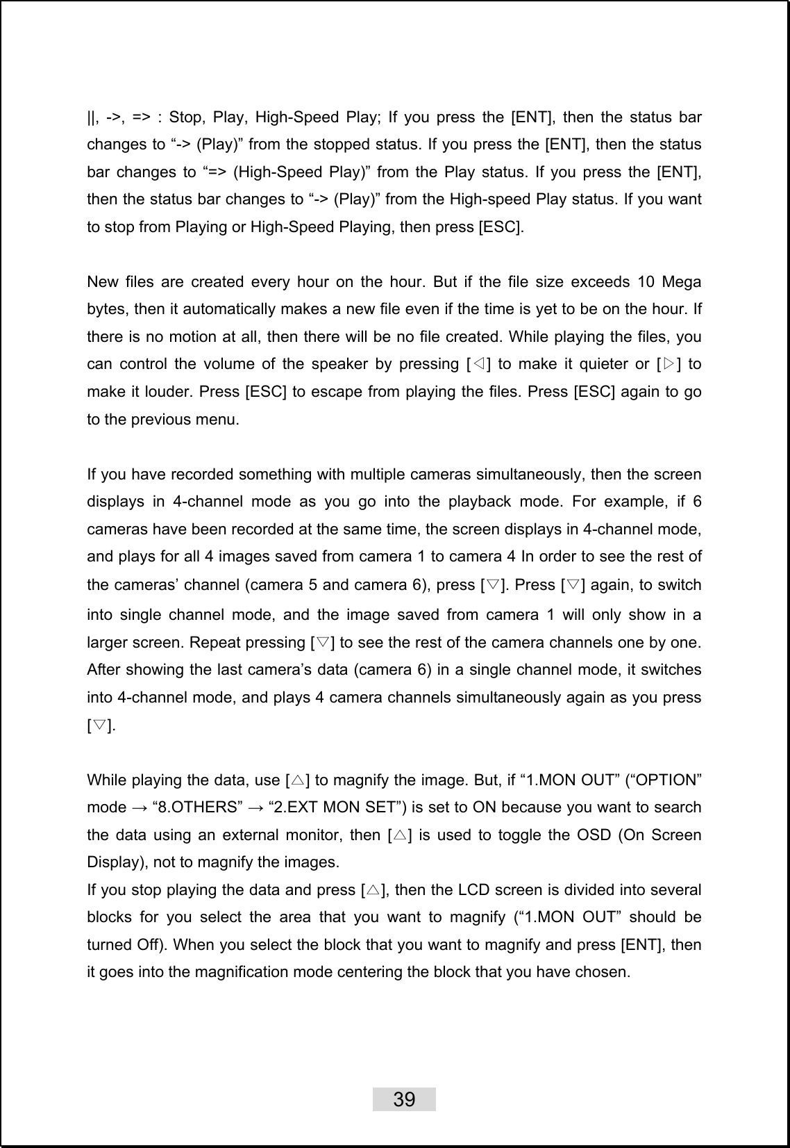    39   ||, -&gt;, =&gt; : Stop, Play, High-Speed Play; If you press the [ENT], then the status bar changes to “-&gt; (Play)” from the stopped status. If you press the [ENT], then the status bar changes to “=&gt; (High-Speed Play)” from the Play status. If you press the [ENT], then the status bar changes to “-&gt; (Play)” from the High-speed Play status. If you want to stop from Playing or High-Speed Playing, then press [ESC].  New files are created every hour on the hour. But if the file size exceeds 10 Mega bytes, then it automatically makes a new file even if the time is yet to be on the hour. If there is no motion at all, then there will be no file created. While playing the files, you can control the volume of the speaker by pressing [ ] to make it quieter or [ ] to ◁▷make it louder. Press [ESC] to escape from playing the files. Press [ESC] again to go to the previous menu.    If you have recorded something with multiple cameras simultaneously, then the screen displays in 4-channel mode as you go into the playback mode. For example, if 6 cameras have been recorded at the same time, the screen displays in 4-channel mode, and plays for all 4 images saved from camera 1 to camera 4 In order to see the rest of the cameras’ channel (camera 5 and camera 6), press [▽]. Press [ ] again, to switch ▽into single channel mode, and the image saved from camera 1 will only show in a larger screen. Repeat pressing [ ] to see the rest of the camera channels one by one. ▽After showing the last camera’s data (camera 6) in a single channel mode, it switches into 4-channel mode, and plays 4 camera channels simultaneously again as you press [].▽  While playing the data, use [ ] to magnify the image. But, if “1.MON OUT” (“OPTION” △mode → “8.OTHERS” → “2.EXT MON SET”) is set to ON because you want to search the data using an external monitor, then [ ] is used to toggle the OSD (On Screen △Display), not to magnify the images.   If you stop playing the data and press [ ], then the LCD screen is divided into several △blocks for you select the area that you want to magnify (“1.MON OUT” should be turned Off). When you select the block that you want to magnify and press [ENT], then it goes into the magnification mode centering the block that you have chosen.  