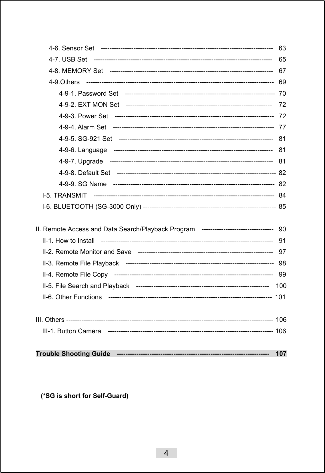    4   4-6. Sensor Set  -------------------------------------------------------------------------------  63 4-7. USB Set  ----------------------------------------------------------------------------------  65 4-8. MEMORY Set  ---------------------------------------------------------------------------  67 4-9.Others  --------------------------------------------------------------------------------------  69 4-9-1. Password Set  ---------------------------------------------------------------------  70 4-9-2. EXT MON Set  -------------------------------------------------------------------   72 4-9-3. Power Set  -------------------------------------------------------------------------  72 4-9-4. Alarm Set  --------------------------------------------------------------------------  77 4-9-5. SG-921 Set  -----------------------------------------------------------------------  81 4-9-6. Language  -------------------------------------------------------------------------  81 4-9-7. Upgrade  ---------------------------------------------------------------------------  81 4-9-8. Default Set    -------------------------------------------------------------------------  82 4-9-9. SG Name    --------------------------------------------------------------------------  82 I-5. TRANSMIT  -----------------------------------------------------------------------------------  84 I-6. BLUETOOTH (SG-3000 Only) -------------------------------------------------------------  85  II. Remote Access and Data Search/Playback Program    ---------------------------------  90 II-1. How to Install    -------------------------------------------------------------------------------   91 II-2. Remote Monitor and Save    --------------------------------------------------------------  97 II-3. Remote File Playback    --------------------------------------------------------------------   98 II-4. Remote File Copy    -------------------------------------------------------------------------  99 II-5. File Search and Playback    -------------------------------------------------------------    100 II-6. Other Functions    ---------------------------------------------------------------------------  101  III. Others ----------------------------------------------------------------------------------------------- 106 III-1. Button Camera    ---------------------------------------------------------------------------- 106  Trouble Shooting Guide  ----------------------------------------------------------------------  107      (*SG is short for Self-Guard) 