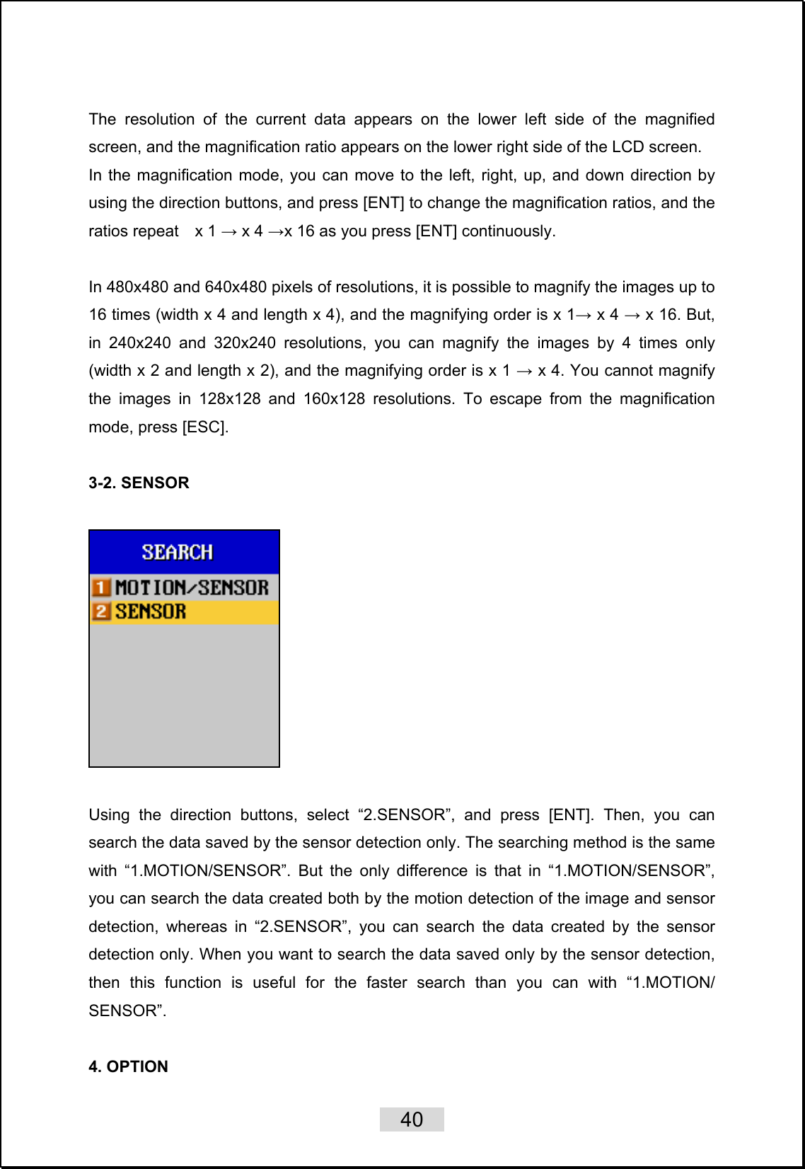    40   The resolution of the current data appears on the lower left side of the magnified screen, and the magnification ratio appears on the lower right side of the LCD screen. In the magnification mode, you can move to the left, right, up, and down direction by using the direction buttons, and press [ENT] to change the magnification ratios, and the ratios repeat  x 1 → x 4 →x 16 as you press [ENT] continuously.  In 480x480 and 640x480 pixels of resolutions, it is possible to magnify the images up to 16 times (width x 4 and length x 4), and the magnifying order is x 1→ x 4 → x 16. But, in 240x240 and 320x240 resolutions, you can magnify the images by 4 times only (width x 2 and length x 2), and the magnifying order is x 1 → x 4. You cannot magnify the images in 128x128 and 160x128 resolutions. To escape from the magnification mode, press [ESC].  3-2. SENSOR    Using the direction buttons, select “2.SENSOR”, and press [ENT]. Then, you can search the data saved by the sensor detection only. The searching method is the same with “1.MOTION/SENSOR”. But the only difference is that in “1.MOTION/SENSOR”, you can search the data created both by the motion detection of the image and sensor detection, whereas in “2.SENSOR”, you can search the data created by the sensor detection only. When you want to search the data saved only by the sensor detection, then this function is useful for the faster search than you can with “1.MOTION/ SENSOR”.   4. OPTION   