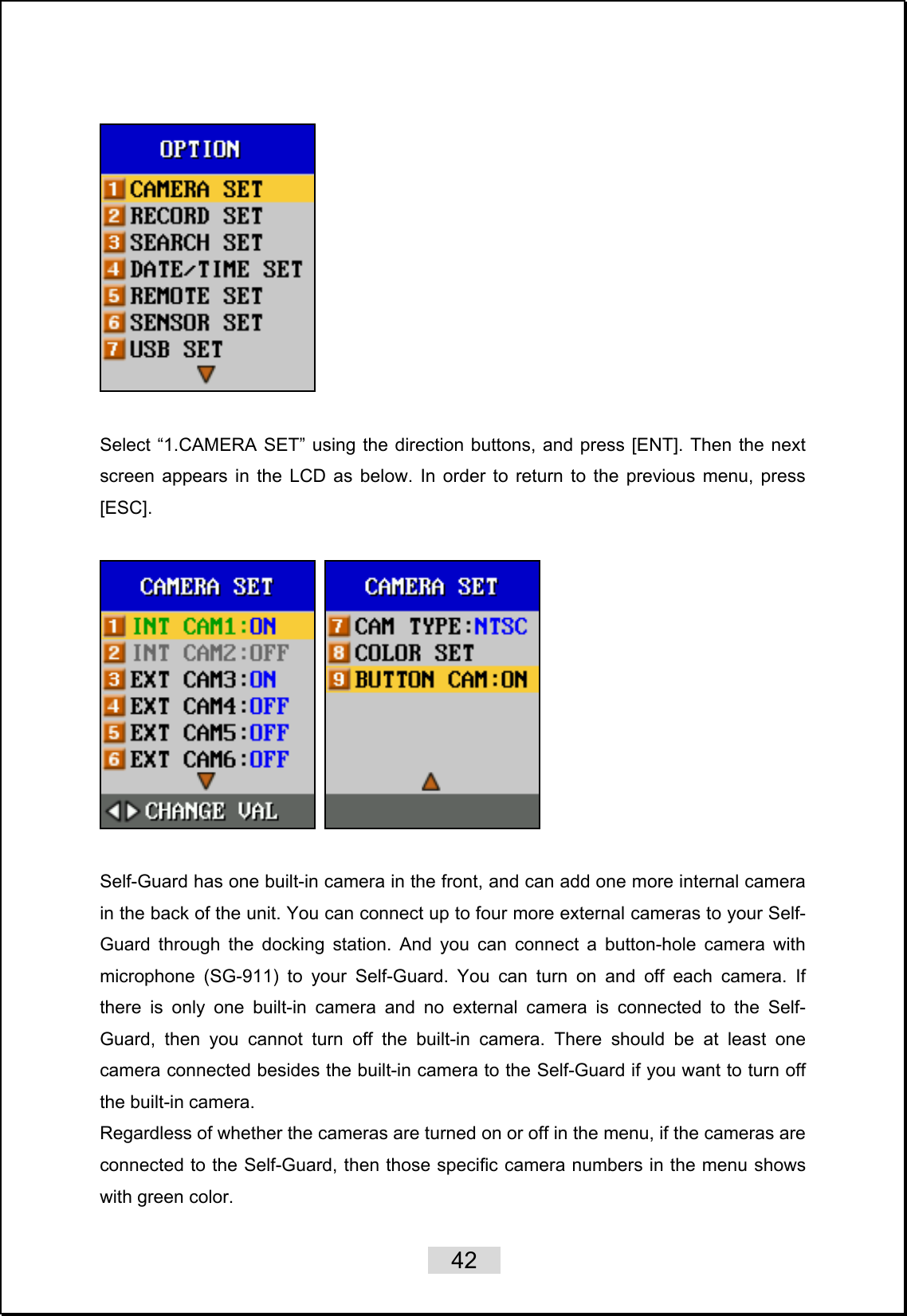    42     Select “1.CAMERA SET” using the direction buttons, and press [ENT]. Then the next screen appears in the LCD as below. In order to return to the previous menu, press [ESC].      Self-Guard has one built-in camera in the front, and can add one more internal camera in the back of the unit. You can connect up to four more external cameras to your Self-Guard through the docking station. And you can connect a button-hole camera with microphone (SG-911) to your Self-Guard. You can turn on and off each camera. If there is only one built-in camera and no external camera is connected to the Self-Guard, then you cannot turn off the built-in camera. There should be at least one camera connected besides the built-in camera to the Self-Guard if you want to turn off the built-in camera.   Regardless of whether the cameras are turned on or off in the menu, if the cameras are connected to the Self-Guard, then those specific camera numbers in the menu shows with green color.   