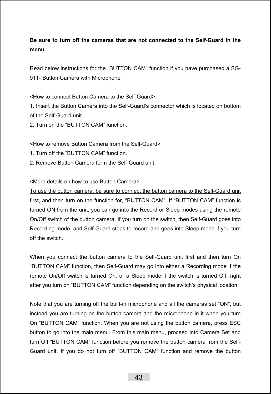    43   Be sure to turn off the cameras that are not connected to the Self-Guard in the menu.   Read below instructions for the “BUTTON CAM” function if you have purchased a SG-911-“Button Camera with Microphone”  &lt;How to connect Button Camera to the Self-Guard&gt; 1. Insert the Button Camera into the Self-Guard’s connector which is located on bottom of the Self-Guard unit. 2. Turn on the “BUTTON CAM” function.  &lt;How to remove Button Camera from the Self-Guard&gt; 1. Turn off the “BUTTON CAM” function. 2. Remove Button Camera form the Self-Guard unit.  &lt;More details on how to use Button Camera&gt; To use the button camera, be sure to connect the button camera to the Self-Guard unit first, and then turn on the function for, “BUTTON CAM”. If “BUTTON CAM” function is turned ON from the unit, you can go into the Record or Sleep modes using the remote On/Off switch of the button camera. If you turn on the switch, then Self-Guard goes into Recording mode, and Self-Guard stops to record and goes into Sleep mode if you turn off the switch.    When you connect the button camera to the Self-Guard unit first and then turn On “BUTTON CAM” function, then Self-Guard may go into either a Recording mode if the remote On/Off switch is turned On, or a Sleep mode if the switch is turned Off, right after you turn on “BUTTON CAM” function depending on the switch’s physical location.    Note that you are turning off the built-in microphone and all the cameras set “ON”, but instead you are turning on the button camera and the microphone in it when you turn On “BUTTON CAM” function. When you are not using the button camera, press ESC button to go into the main menu. From this main menu, proceed into Camera Set and turn Off “BUTTON CAM” function before you remove the button camera from the Self-Guard unit. If you do not turn off “BUTTON CAM” function and remove the button 