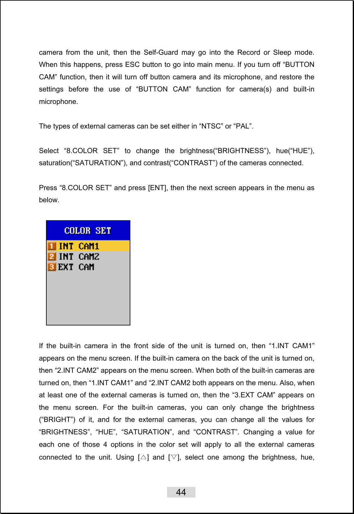    44   camera from the unit, then the Self-Guard may go into the Record or Sleep mode. When this happens, press ESC button to go into main menu. If you turn off “BUTTON CAM” function, then it will turn off button camera and its microphone, and restore the settings before the use of “BUTTON CAM” function for camera(s) and built-in microphone.  The types of external cameras can be set either in “NTSC” or “PAL”.    Select “8.COLOR SET” to change the brightness(“BRIGHTNESS”), hue(“HUE”), saturation(“SATURATION”), and contrast(“CONTRAST”) of the cameras connected.    Press “8.COLOR SET” and press [ENT], then the next screen appears in the menu as below.       If the built-in camera in the front side of the unit is turned on, then “1.INT CAM1” appears on the menu screen. If the built-in camera on the back of the unit is turned on, then “2.INT CAM2” appears on the menu screen. When both of the built-in cameras are turned on, then “1.INT CAM1” and “2.INT CAM2 both appears on the menu. Also, when at least one of the external cameras is turned on, then the “3.EXT CAM” appears on the menu screen. For the built-in cameras, you can only change the brightness (“BRIGHT”) of it, and for the external cameras, you can change all the values for “BRIGHTNESS”, “HUE”, “SATURATION”, and “CONTRAST”. Changing a value for each one of those 4 options in the color set will apply to all the external cameras connected to the unit. Using [△] and [▽], select one among the brightness, hue, 