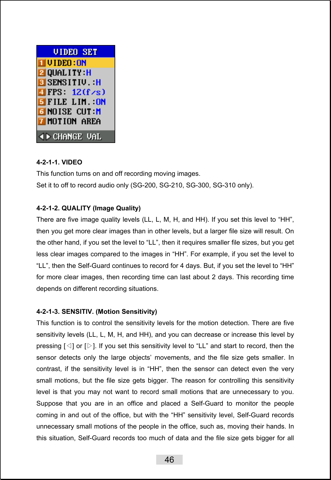    46     4-2-1-1. VIDEO This function turns on and off recording moving images.   Set it to off to record audio only (SG-200, SG-210, SG-300, SG-310 only).  4-2-1-2. QUALITY (Image Quality) There are five image quality levels (LL, L, M, H, and HH). If you set this level to “HH”, then you get more clear images than in other levels, but a larger file size will result. On the other hand, if you set the level to “LL”, then it requires smaller file sizes, but you get less clear images compared to the images in “HH”. For example, if you set the level to “LL”, then the Self-Guard continues to record for 4 days. But, if you set the level to “HH” for more clear images, then recording time can last about 2 days. This recording time depends on different recording situations.    4-2-1-3. SENSITIV. (Motion Sensitivity) This function is to control the sensitivity levels for the motion detection. There are five sensitivity levels (LL, L, M, H, and HH), and you can decrease or increase this level by pressing [ ] or [ ]. If you set this sensitivity level to “LL” and start to record, then the ◁▷sensor detects only the large objects’ movements, and the file size gets smaller. In contrast, if the sensitivity level is in “HH”, then the sensor can detect even the very small motions, but the file size gets bigger. The reason for controlling this sensitivity level is that you may not want to record small motions that are unnecessary to you. Suppose that you are in an office and placed a Self-Guard to monitor the people coming in and out of the office, but with the “HH” sensitivity level, Self-Guard records unnecessary small motions of the people in the office, such as, moving their hands. In this situation, Self-Guard records too much of data and the file size gets bigger for all 