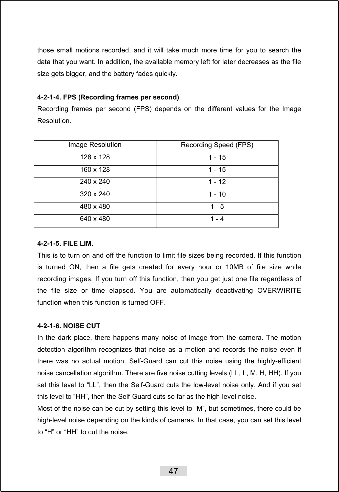    47   those small motions recorded, and it will take much more time for you to search the data that you want. In addition, the available memory left for later decreases as the file size gets bigger, and the battery fades quickly.   4-2-1-4. FPS (Recording frames per second) Recording frames per second (FPS) depends on the different values for the Image Resolution.  Image Resolution  Recording Speed (FPS) 128 x 128  1 - 15 160 x 128  1 - 15 240 x 240  1 - 12 320 x 240  1 - 10 480 x 480  1 - 5 640 x 480  1 - 4  4-2-1-5. FILE LIM. This is to turn on and off the function to limit file sizes being recorded. If this function is turned ON, then a file gets created for every hour or 10MB of file size while recording images. If you turn off this function, then you get just one file regardless of the file size or time elapsed. You are automatically deactivating OVERWIRITE function when this function is turned OFF.  4-2-1-6. NOISE CUT   In the dark place, there happens many noise of image from the camera. The motion detection algorithm recognizes that noise as a motion and records the noise even if there was no actual motion. Self-Guard can cut this noise using the highly-efficient noise cancellation algorithm. There are five noise cutting levels (LL, L, M, H, HH). If you set this level to “LL”, then the Self-Guard cuts the low-level noise only. And if you set this level to “HH”, then the Self-Guard cuts so far as the high-level noise.   Most of the noise can be cut by setting this level to “M”, but sometimes, there could be high-level noise depending on the kinds of cameras. In that case, you can set this level to “H” or “HH” to cut the noise.   