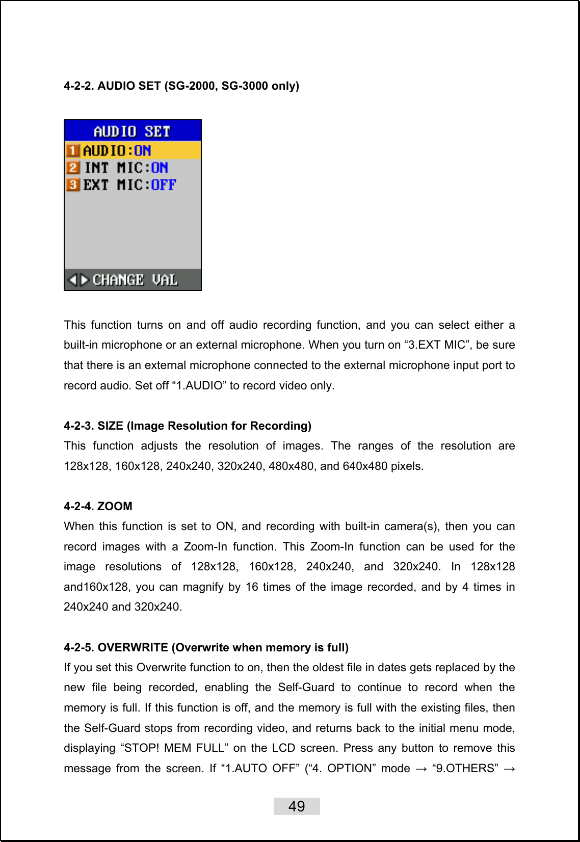    49   4-2-2. AUDIO SET (SG-2000, SG-3000 only)    This function turns on and off audio recording function, and you can select either a built-in microphone or an external microphone. When you turn on “3.EXT MIC”, be sure that there is an external microphone connected to the external microphone input port to record audio. Set off “1.AUDIO” to record video only.  4-2-3. SIZE (Image Resolution for Recording) This function adjusts the resolution of images. The ranges of the resolution are 128x128, 160x128, 240x240, 320x240, 480x480, and 640x480 pixels.  4-2-4. ZOOM When this function is set to ON, and recording with built-in camera(s), then you can record images with a Zoom-In function. This Zoom-In function can be used for the image resolutions of 128x128, 160x128, 240x240, and 320x240. In 128x128 and160x128, you can magnify by 16 times of the image recorded, and by 4 times in 240x240 and 320x240.  4-2-5. OVERWRITE (Overwrite when memory is full) If you set this Overwrite function to on, then the oldest file in dates gets replaced by the new file being recorded, enabling the Self-Guard to continue to record when the memory is full. If this function is off, and the memory is full with the existing files, then the Self-Guard stops from recording video, and returns back to the initial menu mode, displaying “STOP! MEM FULL” on the LCD screen. Press any button to remove this message from the screen. If “1.AUTO OFF” (“4. OPTION” mode → “9.OTHERS” → 