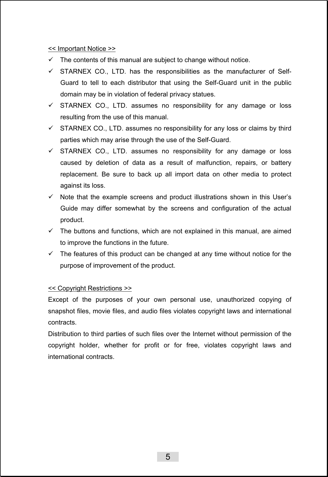    5   &lt;&lt; Important Notice &gt;&gt; 9  The contents of this manual are subject to change without notice. 9  STARNEX CO., LTD. has the responsibilities as the manufacturer of Self-Guard to tell to each distributor that using the Self-Guard unit in the public domain may be in violation of federal privacy statues. 9  STARNEX CO., LTD. assumes no responsibility for any damage or loss resulting from the use of this manual. 9  STARNEX CO., LTD. assumes no responsibility for any loss or claims by third parties which may arise through the use of the Self-Guard. 9  STARNEX CO., LTD. assumes no responsibility for any damage or loss caused by deletion of data as a result of malfunction, repairs, or battery replacement. Be sure to back up all import data on other media to protect against its loss. 9  Note that the example screens and product illustrations shown in this User’s Guide may differ somewhat by the screens and configuration of the actual product. 9  The buttons and functions, which are not explained in this manual, are aimed to improve the functions in the future. 9  The features of this product can be changed at any time without notice for the purpose of improvement of the product.  &lt;&lt; Copyright Restrictions &gt;&gt; Except of the purposes of your own personal use, unauthorized copying of snapshot files, movie files, and audio files violates copyright laws and international contracts. Distribution to third parties of such files over the Internet without permission of the copyright holder, whether for profit or for free, violates copyright laws and international contracts.   