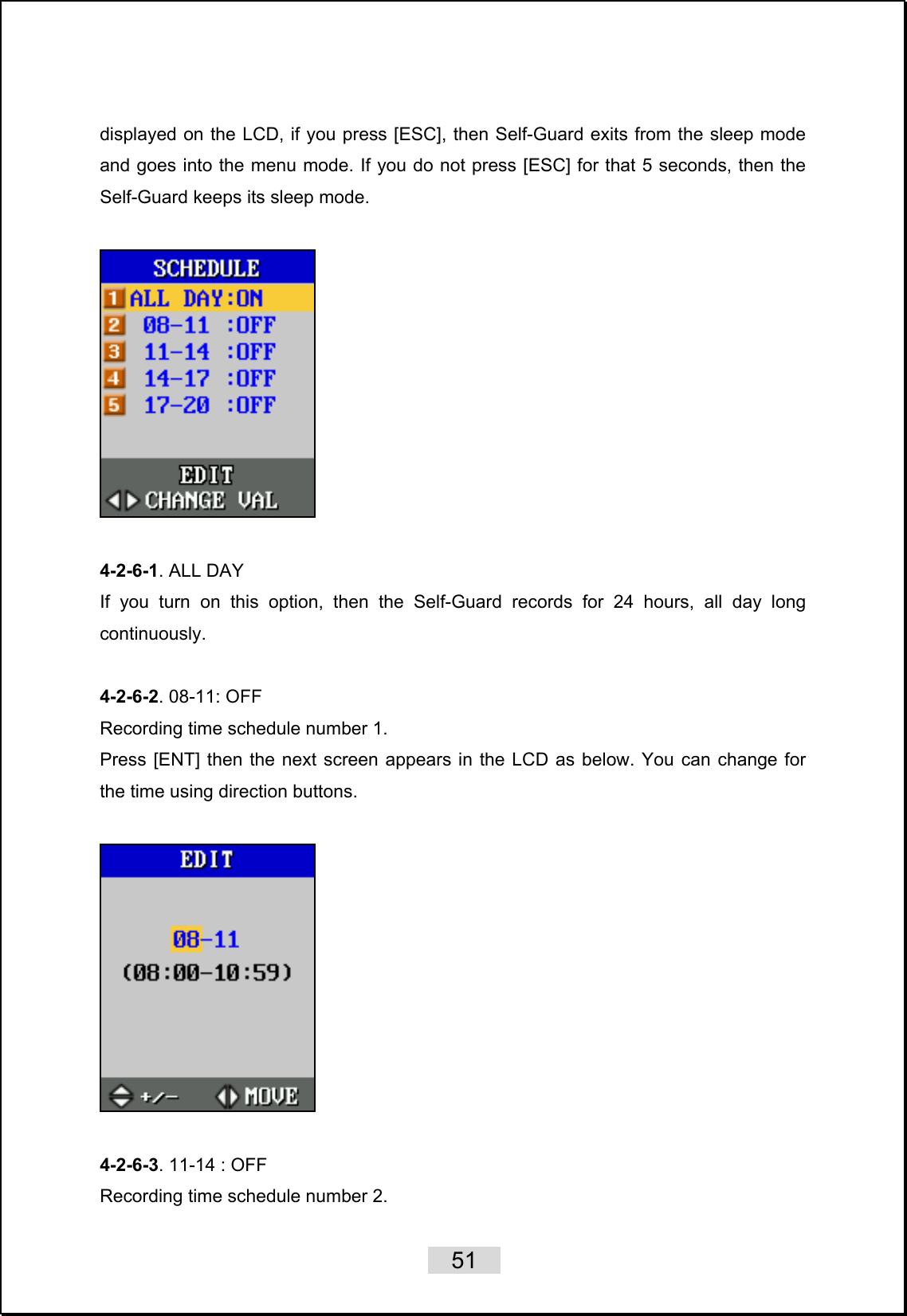    51   displayed on the LCD, if you press [ESC], then Self-Guard exits from the sleep mode and goes into the menu mode. If you do not press [ESC] for that 5 seconds, then the Self-Guard keeps its sleep mode.    4-2-6-1. ALL DAY If you turn on this option, then the Self-Guard records for 24 hours, all day long continuously.  4-2-6-2. 08-11: OFF   Recording time schedule number 1. Press [ENT] then the next screen appears in the LCD as below. You can change for the time using direction buttons.    4-2-6-3. 11-14 : OFF   Recording time schedule number 2. 