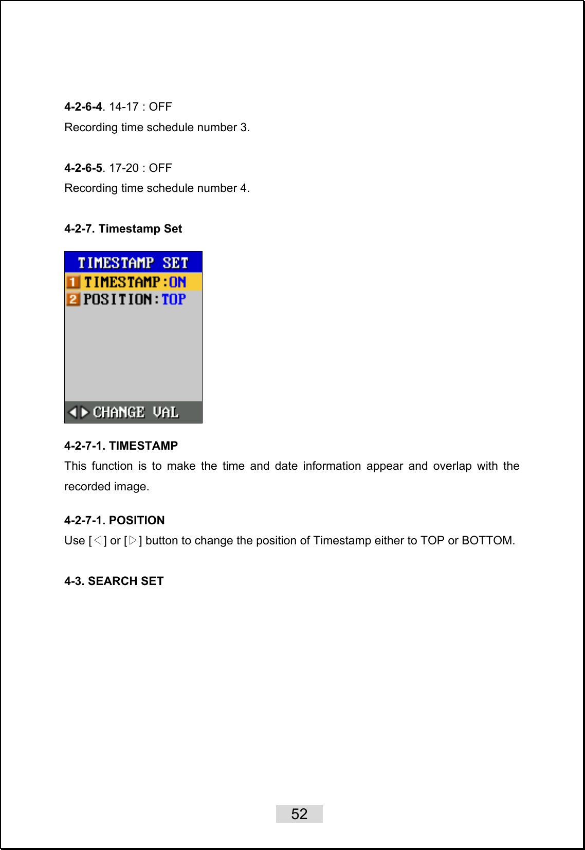    52    4-2-6-4. 14-17 : OFF   Recording time schedule number 3.  4-2-6-5. 17-20 : OFF   Recording time schedule number 4.  4-2-7. Timestamp Set    4-2-7-1. TIMESTAMP   This function is to make the time and date information appear and overlap with the recorded image.   4-2-7-1. POSITION Use [ ] or [ ]◁▷ button to change the position of Timestamp either to TOP or BOTTOM.  4-3. SEARCH SET    