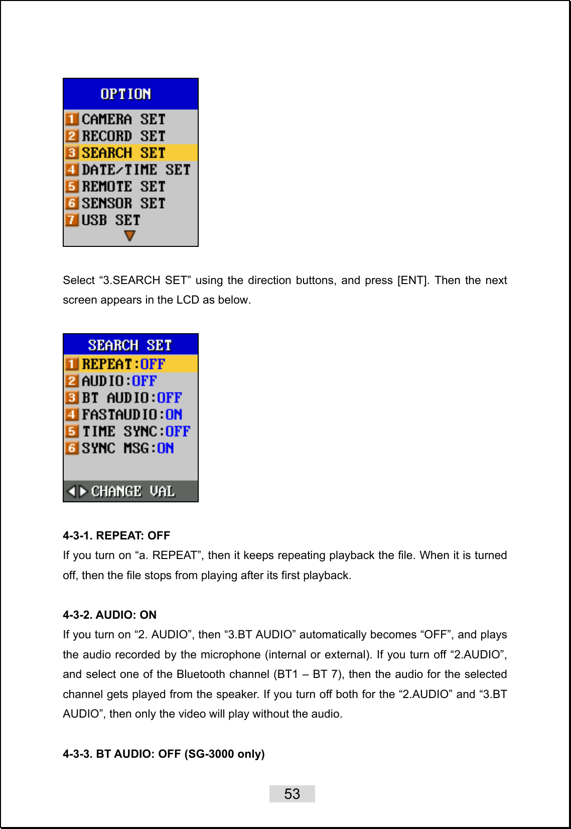    53     Select “3.SEARCH SET” using the direction buttons, and press [ENT]. Then the next screen appears in the LCD as below.    4-3-1. REPEAT: OFF If you turn on “a. REPEAT”, then it keeps repeating playback the file. When it is turned off, then the file stops from playing after its first playback.    4-3-2. AUDIO: ON If you turn on “2. AUDIO”, then “3.BT AUDIO” automatically becomes “OFF”, and plays the audio recorded by the microphone (internal or external). If you turn off “2.AUDIO”, and select one of the Bluetooth channel (BT1 – BT 7), then the audio for the selected channel gets played from the speaker. If you turn off both for the “2.AUDIO” and “3.BT AUDIO”, then only the video will play without the audio.    4-3-3. BT AUDIO: OFF (SG-3000 only)   