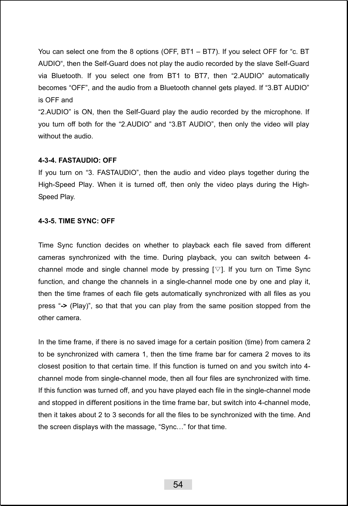    54   You can select one from the 8 options (OFF, BT1 – BT7). If you select OFF for “c. BT AUDIO“, then the Self-Guard does not play the audio recorded by the slave Self-Guard via Bluetooth. If you select one from BT1 to BT7, then “2.AUDIO” automatically becomes “OFF”, and the audio from a Bluetooth channel gets played. If “3.BT AUDIO” is OFF and   “2.AUDIO” is ON, then the Self-Guard play the audio recorded by the microphone. If you turn off both for the “2.AUDIO” and “3.BT AUDIO”, then only the video will play without the audio.  4-3-4. FASTAUDIO: OFF If you turn on “3. FASTAUDIO”, then the audio and video plays together during the High-Speed Play. When it is turned off, then only the video plays during the High- Speed Play.  4-3-5. TIME SYNC: OFF  Time Sync function decides on whether to playback each file saved from different cameras synchronized with the time. During playback, you can switch between 4-channel mode and single channel mode by pressing [ ]. If you turn on Time Sync ▽function, and change the channels in a single-channel mode one by one and play it, then the time frames of each file gets automatically synchronized with all files as you press “-&gt;  (Play)”, so that that you can play from the same position stopped from the other camera.    In the time frame, if there is no saved image for a certain position (time) from camera 2 to be synchronized with camera 1, then the time frame bar for camera 2 moves to its closest position to that certain time. If this function is turned on and you switch into 4-channel mode from single-channel mode, then all four files are synchronized with time. If this function was turned off, and you have played each file in the single-channel mode and stopped in different positions in the time frame bar, but switch into 4-channel mode, then it takes about 2 to 3 seconds for all the files to be synchronized with the time. And the screen displays with the massage, “Sync…” for that time.          