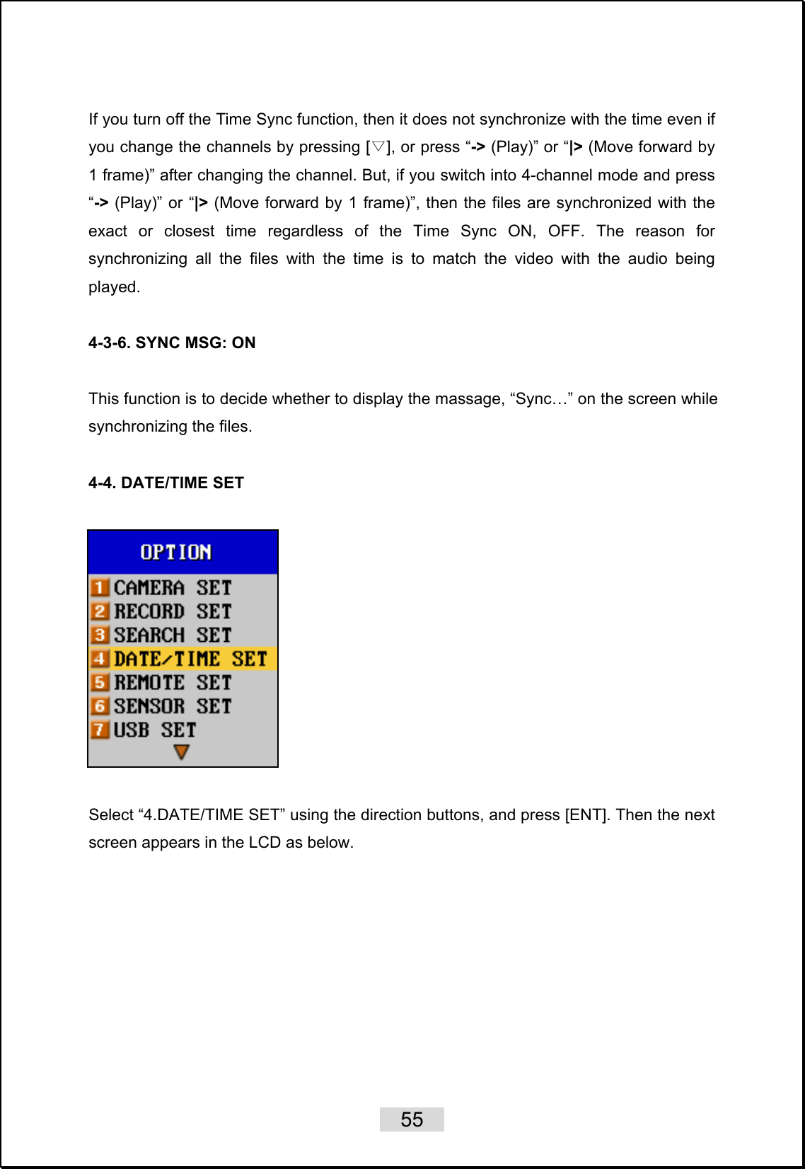    55   If you turn off the Time Sync function, then it does not synchronize with the time even if you change the channels by pressing [ ], or press “▽-&gt; (Play)” or “|&gt; (Move forward by 1 frame)” after changing the channel. But, if you switch into 4-channel mode and press “-&gt; (Play)” or “|&gt; (Move forward by 1 frame)”, then the files are synchronized with the exact or closest time regardless of the Time Sync ON, OFF. The reason for synchronizing all the files with the time is to match the video with the audio being played.  4-3-6. SYNC MSG: ON  This function is to decide whether to display the massage, “Sync…” on the screen while synchronizing the files.    4-4. DATE/TIME SET      Select “4.DATE/TIME SET” using the direction buttons, and press [ENT]. Then the next screen appears in the LCD as below.  