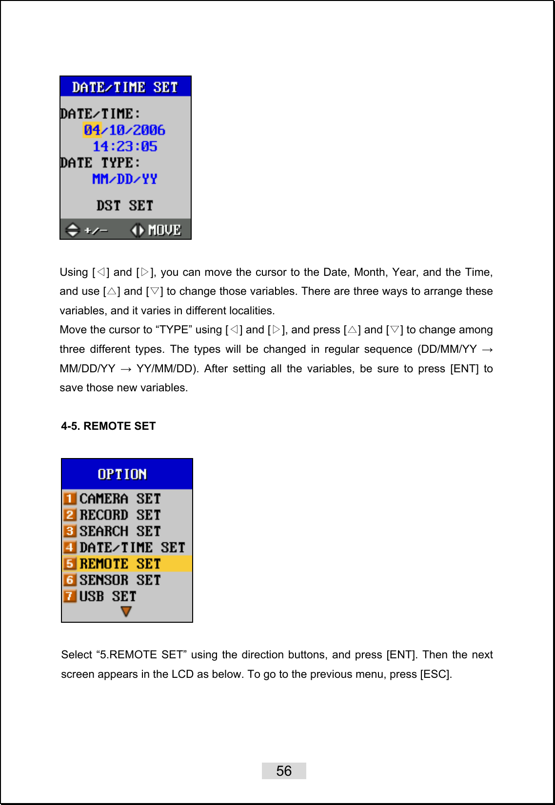    56     Using [ ] and [ ], you can move the cursor to the Date, Month, Year, and the Time, ◁▷and use [ ] and [ ] to change those variables. There are three ways to arrange these △▽variables, and it varies in different localities. Move the cursor to “TYPE” using [ ] an◁d [ ], and press [ ] and [ ] to change among ▷△▽three different types. The types will be changed in regular sequence (DD/MM/YY → MM/DD/YY  → YY/MM/DD). After setting all the variables, be sure to press [ENT] to save those new variables.    4-5. REMOTE SET     Select “5.REMOTE SET” using the direction buttons, and press [ENT]. Then the next screen appears in the LCD as below. To go to the previous menu, press [ESC].  