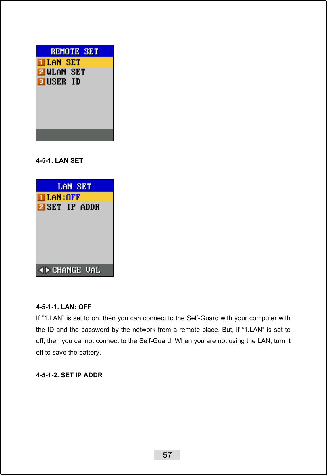    57     4-5-1. LAN SET     4-5-1-1. LAN: OFF If “1.LAN” is set to on, then you can connect to the Self-Guard with your computer with the ID and the password by the network from a remote place. But, if “1.LAN” is set to off, then you cannot connect to the Self-Guard. When you are not using the LAN, turn it off to save the battery.  4-5-1-2. SET IP ADDR  