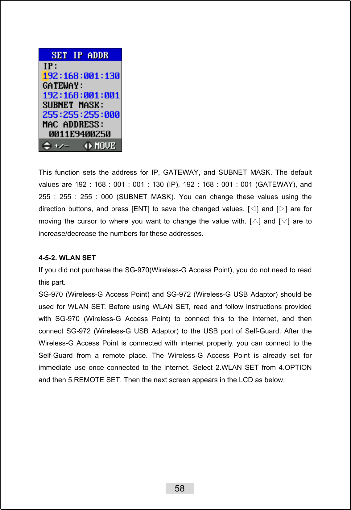    58     This function sets the address for IP, GATEWAY, and SUBNET MASK. The default values are 192 : 168 : 001 : 001 : 130 (IP), 192 : 168 : 001 : 001 (GATEWAY), and 255 : 255 : 255 : 000 (SUBNET MASK). You can change these values using the direction buttons, and press [ENT] to save the changed values. [ ] and [ ] are for ◁▷moving the cursor to where you want to change the value with. [ ] and [ ]△▽ are to increase/decrease the numbers for these addresses.  4-5-2. WLAN SET If you did not purchase the SG-970(Wireless-G Access Point), you do not need to read this part. SG-970 (Wireless-G Access Point) and SG-972 (Wireless-G USB Adaptor) should be used for WLAN SET. Before using WLAN SET, read and follow instructions provided with SG-970 (Wireless-G Access Point) to connect this to the Internet, and then connect SG-972 (Wireless-G USB Adaptor) to the USB port of Self-Guard. After the Wireless-G Access Point is connected with internet properly, you can connect to the Self-Guard from a remote place. The Wireless-G Access Point is already set for immediate use once connected to the internet. Select 2.WLAN SET from 4.OPTION and then 5.REMOTE SET. Then the next screen appears in the LCD as below.    