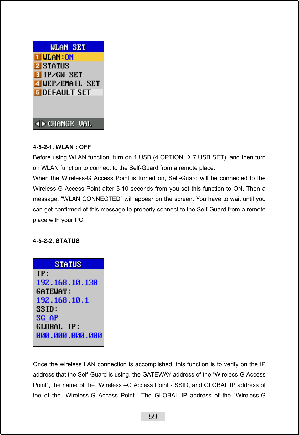    59     4-5-2-1. WLAN : OFF Before using WLAN function, turn on 1.USB (4.OPTION Æ 7.USB SET), and then turn on WLAN function to connect to the Self-Guard from a remote place.   When the Wireless-G Access Point is turned on, Self-Guard will be connected to the Wireless-G Access Point after 5-10 seconds from you set this function to ON. Then a message, “WLAN CONNECTED” will appear on the screen. You have to wait until you can get confirmed of this message to properly connect to the Self-Guard from a remote place with your PC.    4-5-2-2. STATUS    Once the wireless LAN connection is accomplished, this function is to verify on the IP address that the Self-Guard is using, the GATEWAY address of the “Wireless-G Access Point”, the name of the “Wireless –G Access Point - SSID, and GLOBAL IP address of the of the “Wireless-G Access Point”. The GLOBAL IP address of the “Wireless-G 