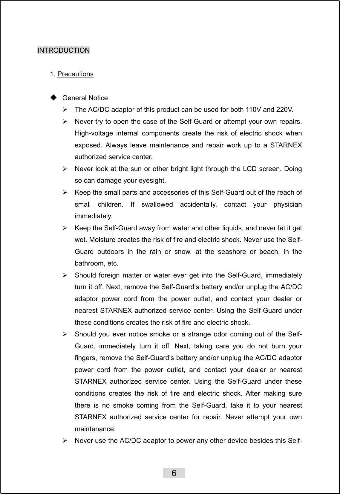    6   INTRODUCTION  1. Precautions   General Notice ¾  The AC/DC adaptor of this product can be used for both 110V and 220V. ¾  Never try to open the case of the Self-Guard or attempt your own repairs. High-voltage internal components create the risk of electric shock when exposed. Always leave maintenance and repair work up to a STARNEX authorized service center. ¾  Never look at the sun or other bright light through the LCD screen. Doing so can damage your eyesight. ¾  Keep the small parts and accessories of this Self-Guard out of the reach of small children. If swallowed accidentally, contact your physician immediately. ¾  Keep the Self-Guard away from water and other liquids, and never let it get wet. Moisture creates the risk of fire and electric shock. Never use the Self-Guard outdoors in the rain or snow, at the seashore or beach, in the bathroom, etc. ¾  Should foreign matter or water ever get into the Self-Guard, immediately turn it off. Next, remove the Self-Guard’s battery and/or unplug the AC/DC adaptor power cord from the power outlet, and contact your dealer or nearest STARNEX authorized service center. Using the Self-Guard under these conditions creates the risk of fire and electric shock. ¾  Should you ever notice smoke or a strange odor coming out of the Self-Guard, immediately turn it off. Next, taking care you do not burn your fingers, remove the Self-Guard’s battery and/or unplug the AC/DC adaptor power cord from the power outlet, and contact your dealer or nearest STARNEX authorized service center. Using the Self-Guard under these conditions creates the risk of fire and electric shock. After making sure there is no smoke coming from the Self-Guard, take it to your nearest STARNEX authorized service center for repair. Never attempt your own maintenance. ¾  Never use the AC/DC adaptor to power any other device besides this Self-