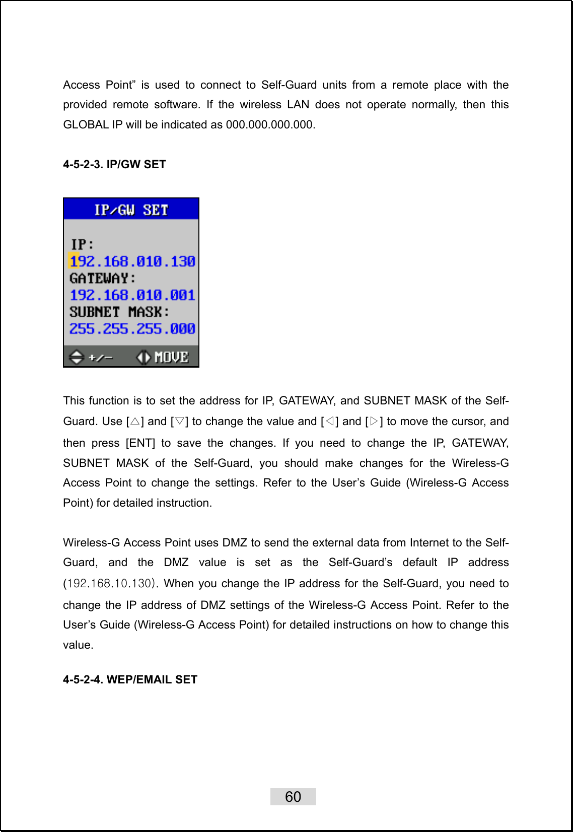    60   Access Point” is used to connect to Self-Guard units from a remote place with the provided remote software. If the wireless LAN does not operate normally, then this GLOBAL IP will be indicated as 000.000.000.000.  4-5-2-3. IP/GW SET    This function is to set the address for IP, GATEWAY, and SUBNET MASK of the Self-Guard. Use [△] and [▽] to change the value and [◁] and [▷] to move the cursor, and then press [ENT] to save the changes. If you need to change the IP, GATEWAY, SUBNET MASK of the Self-Guard, you should make changes for the Wireless-G Access Point to change the settings. Refer to the User’s Guide (Wireless-G Access Point) for detailed instruction.  Wireless-G Access Point uses DMZ to send the external data from Internet to the Self-Guard, and the DMZ value is set as the Self-Guard’s default IP address (192.168.10.130). When you change the IP address for the Self-Guard, you need to change the IP address of DMZ settings of the Wireless-G Access Point. Refer to the User’s Guide (Wireless-G Access Point) for detailed instructions on how to change this value.  4-5-2-4. WEP/EMAIL SET   