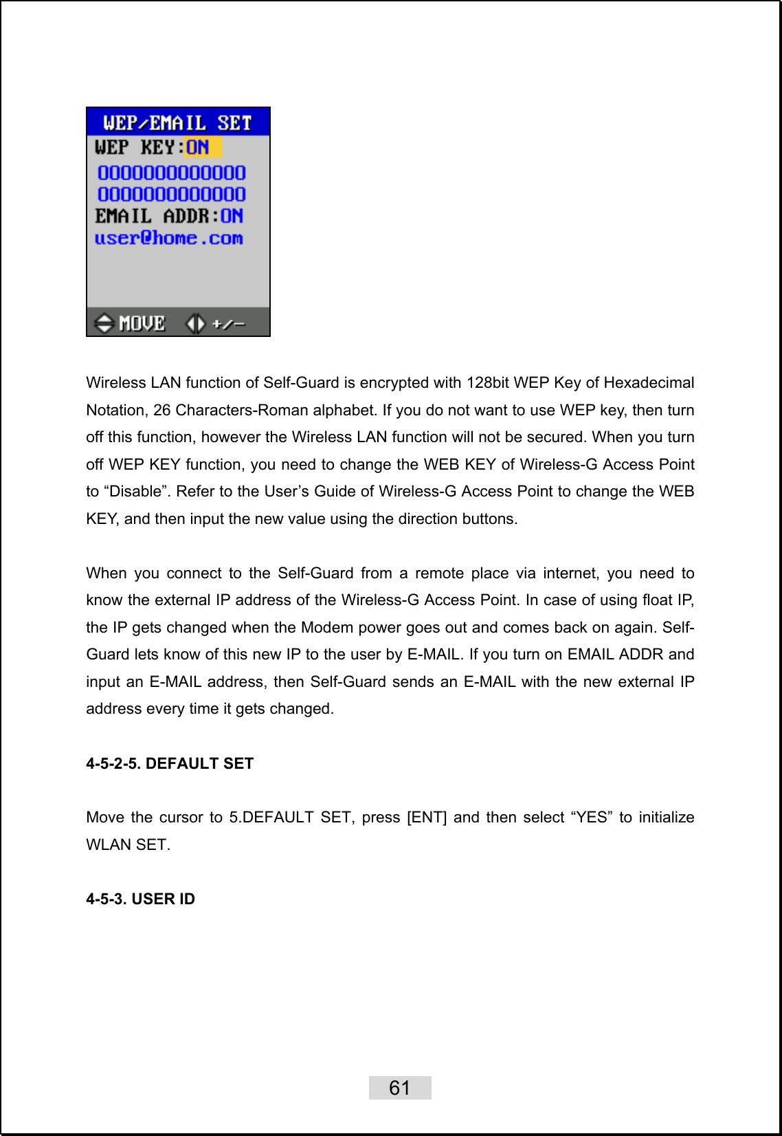    61     Wireless LAN function of Self-Guard is encrypted with 128bit WEP Key of Hexadecimal Notation, 26 Characters-Roman alphabet. If you do not want to use WEP key, then turn off this function, however the Wireless LAN function will not be secured. When you turn off WEP KEY function, you need to change the WEB KEY of Wireless-G Access Point to “Disable”. Refer to the User’s Guide of Wireless-G Access Point to change the WEB KEY, and then input the new value using the direction buttons.  When you connect to the Self-Guard from a remote place via internet, you need to know the external IP address of the Wireless-G Access Point. In case of using float IP, the IP gets changed when the Modem power goes out and comes back on again. Self-Guard lets know of this new IP to the user by E-MAIL. If you turn on EMAIL ADDR and input an E-MAIL address, then Self-Guard sends an E-MAIL with the new external IP address every time it gets changed.  4-5-2-5. DEFAULT SET  Move the cursor to 5.DEFAULT SET, press [ENT] and then select “YES” to initialize WLAN SET.    4-5-3. USER ID  