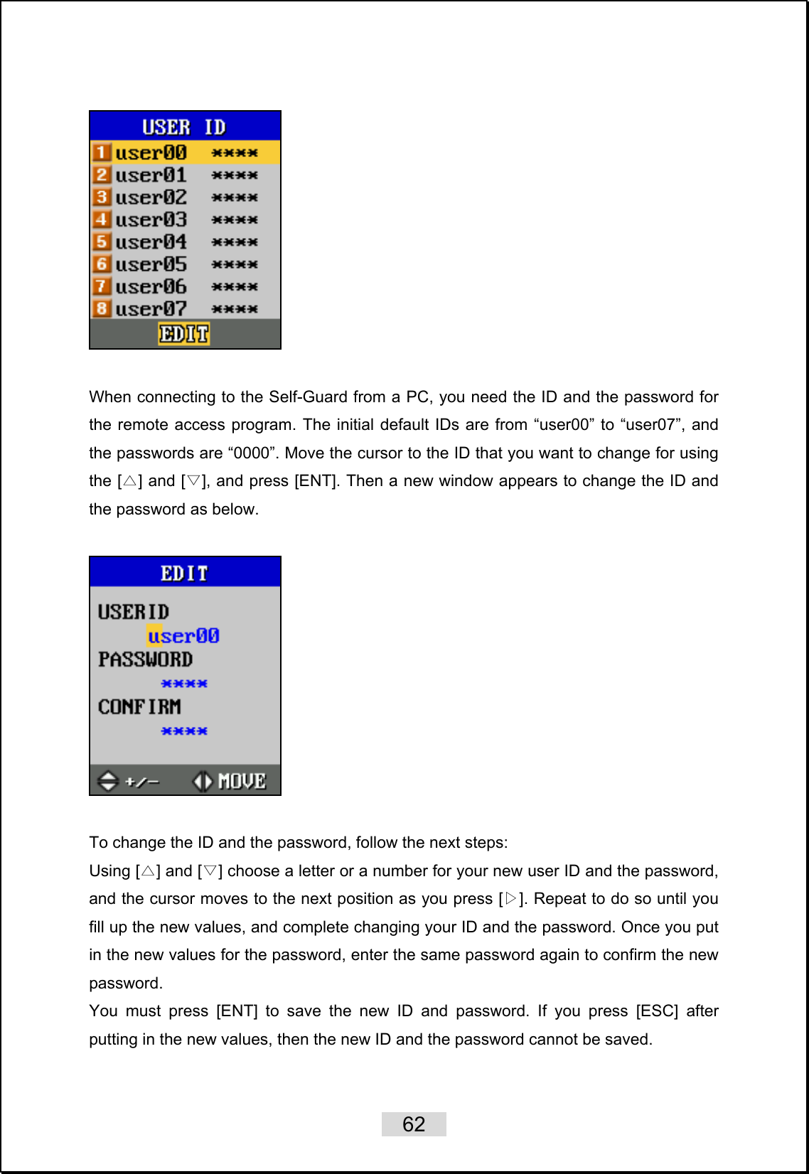    62     When connecting to the Self-Guard from a PC, you need the ID and the password for the remote access program. The initial default IDs are from “user00” to “user07”, and the passwords are “0000”. Move the cursor to the ID that you want to change for using the [ ] and [ ], and press [ENT]. Then a new window appears to change the ID and △▽the password as below.        To change the ID and the password, follow the next steps:   Using [ ] and [ ] choose a letter or a number for your new △▽ user ID and the password, and the cursor moves to the next position as you press [▷]. Repeat to do so until you fill up the new values, and complete changing your ID and the password. Once you put in the new values for the password, enter the same password again to confirm the new password.  You must press [ENT] to save the new ID and password. If you press [ESC] after putting in the new values, then the new ID and the password cannot be saved.    