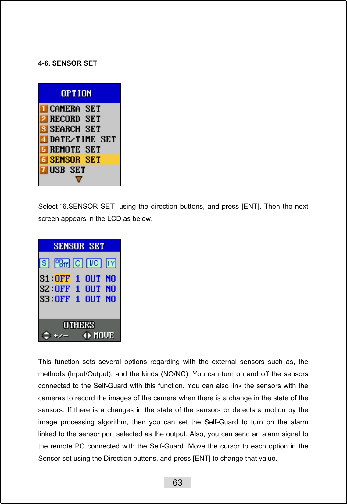    63    4-6. SENSOR SET        Select “6.SENSOR SET” using the direction buttons, and press [ENT]. Then the next screen appears in the LCD as below.      This function sets several options regarding with the external sensors such as, the methods (Input/Output), and the kinds (NO/NC). You can turn on and off the sensors connected to the Self-Guard with this function. You can also link the sensors with the cameras to record the images of the camera when there is a change in the state of the sensors. If there is a changes in the state of the sensors or detects a motion by the image processing algorithm, then you can set the Self-Guard to turn on the alarm linked to the sensor port selected as the output. Also, you can send an alarm signal to the remote PC connected with the Self-Guard. Move the cursor to each option in the Sensor set using the Direction buttons, and press [ENT] to change that value. 