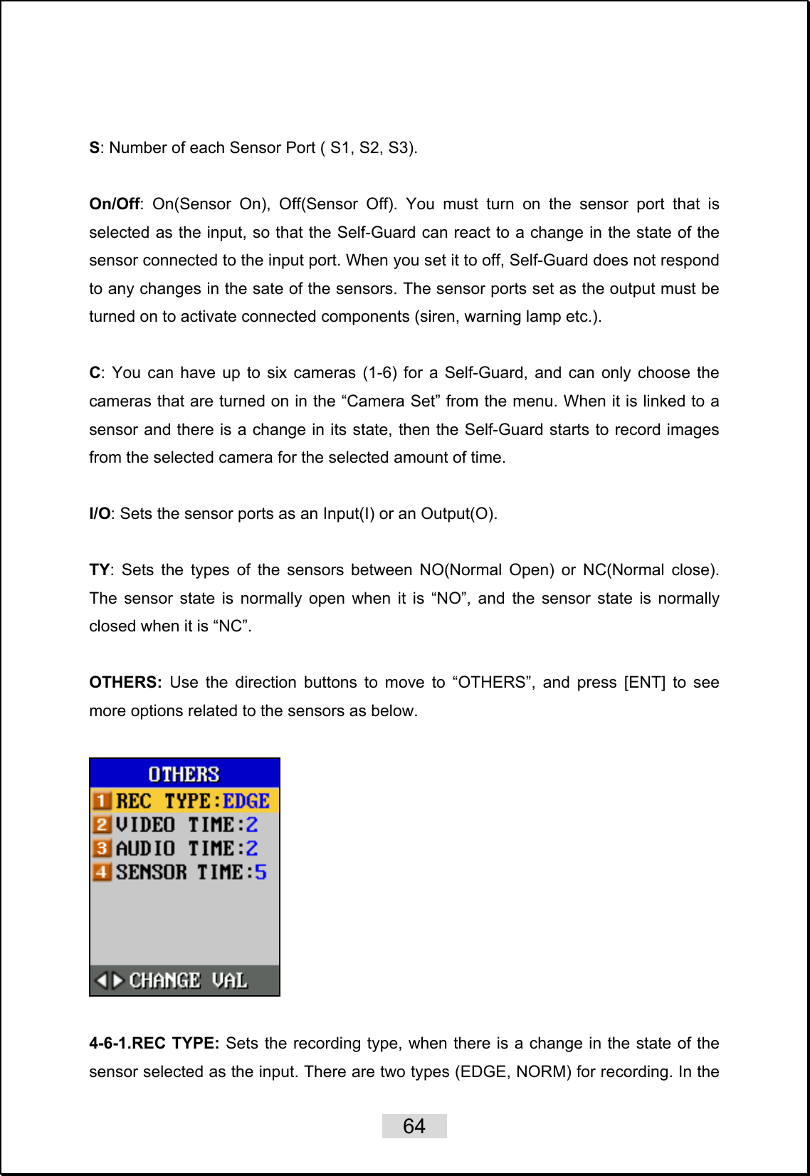   64    S: Number of each Sensor Port ( S1, S2, S3).  On/Off: On(Sensor On), Off(Sensor Off). You must turn on the sensor port that is selected as the input, so that the Self-Guard can react to a change in the state of the sensor connected to the input port. When you set it to off, Self-Guard does not respond to any changes in the sate of the sensors. The sensor ports set as the output must be turned on to activate connected components (siren, warning lamp etc.).  C: You can have up to six cameras (1-6) for a Self-Guard, and can only choose the cameras that are turned on in the “Camera Set” from the menu. When it is linked to a sensor and there is a change in its state, then the Self-Guard starts to record images from the selected camera for the selected amount of time.  I/O: Sets the sensor ports as an Input(I) or an Output(O).  TY: Sets the types of the sensors between NO(Normal Open) or NC(Normal close). The sensor state is normally open when it is “NO”, and the sensor state is normally closed when it is “NC”.    OTHERS: Use the direction buttons to move to “OTHERS”, and press [ENT] to see more options related to the sensors as below.    4-6-1.REC TYPE: Sets the recording type, when there is a change in the state of the sensor selected as the input. There are two types (EDGE, NORM) for recording. In the 