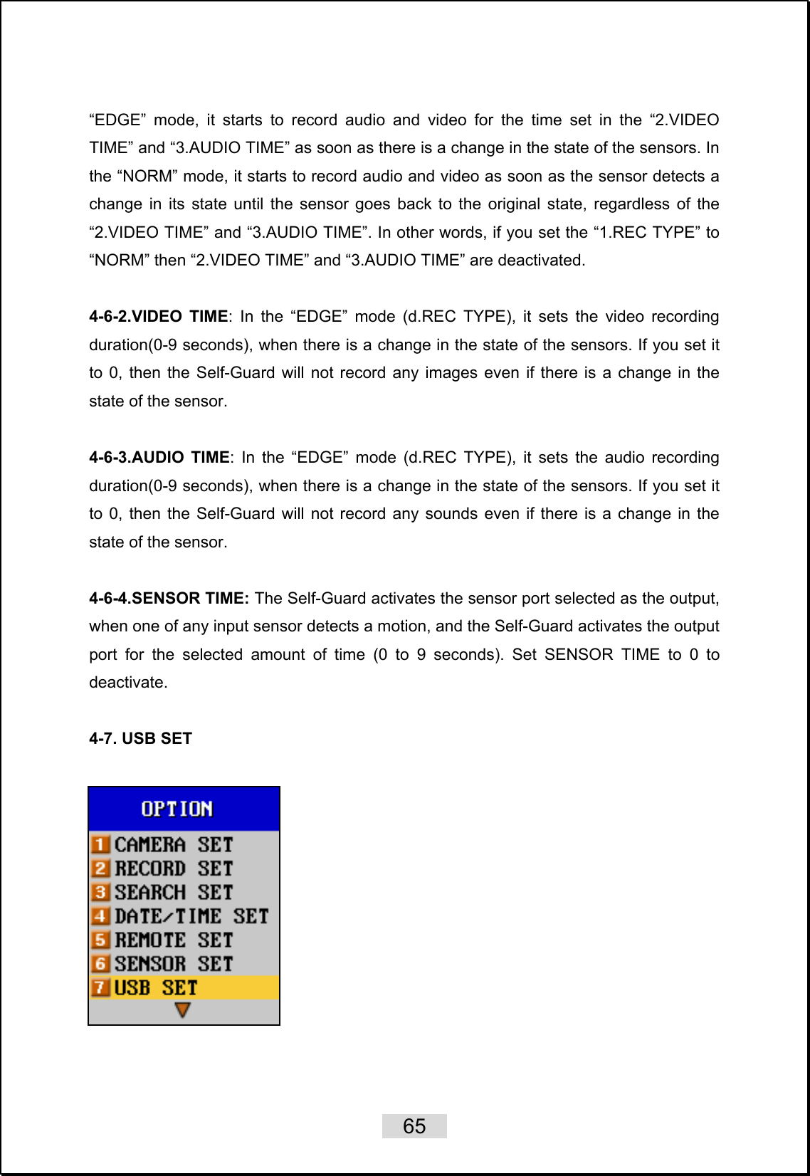    65   “EDGE” mode, it starts to record audio and video for the time set in the “2.VIDEO TIME” and “3.AUDIO TIME” as soon as there is a change in the state of the sensors. In the “NORM” mode, it starts to record audio and video as soon as the sensor detects a change in its state until the sensor goes back to the original state, regardless of the “2.VIDEO TIME” and “3.AUDIO TIME”. In other words, if you set the “1.REC TYPE” to “NORM” then “2.VIDEO TIME” and “3.AUDIO TIME” are deactivated.    4-6-2.VIDEO TIME: In the “EDGE” mode (d.REC TYPE), it sets the video recording duration(0-9 seconds), when there is a change in the state of the sensors. If you set it to 0, then the Self-Guard will not record any images even if there is a change in the state of the sensor.  4-6-3.AUDIO TIME: In the “EDGE” mode (d.REC TYPE), it sets the audio recording duration(0-9 seconds), when there is a change in the state of the sensors. If you set it to 0, then the Self-Guard will not record any sounds even if there is a change in the state of the sensor.  4-6-4.SENSOR TIME: The Self-Guard activates the sensor port selected as the output, when one of any input sensor detects a motion, and the Self-Guard activates the output port for the selected amount of time (0 to 9 seconds). Set SENSOR TIME to 0 to deactivate.  4-7. USB SET    