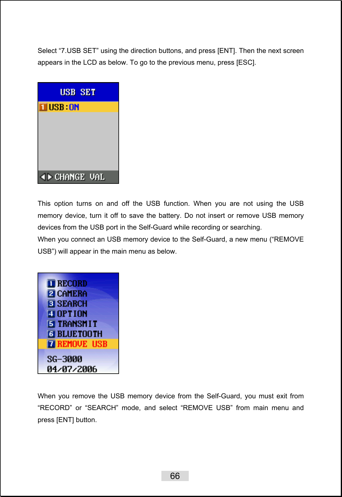    66   Select “7.USB SET” using the direction buttons, and press [ENT]. Then the next screen appears in the LCD as below. To go to the previous menu, press [ESC].    This option turns on and off the USB function. When you are not using the USB memory device, turn it off to save the battery. Do not insert or remove USB memory devices from the USB port in the Self-Guard while recording or searching.   When you connect an USB memory device to the Self-Guard, a new menu (“REMOVE USB”) will appear in the main menu as below.      When you remove the USB memory device from the Self-Guard, you must exit from “RECORD” or “SEARCH” mode, and select “REMOVE USB” from main menu and press [ENT] button.  