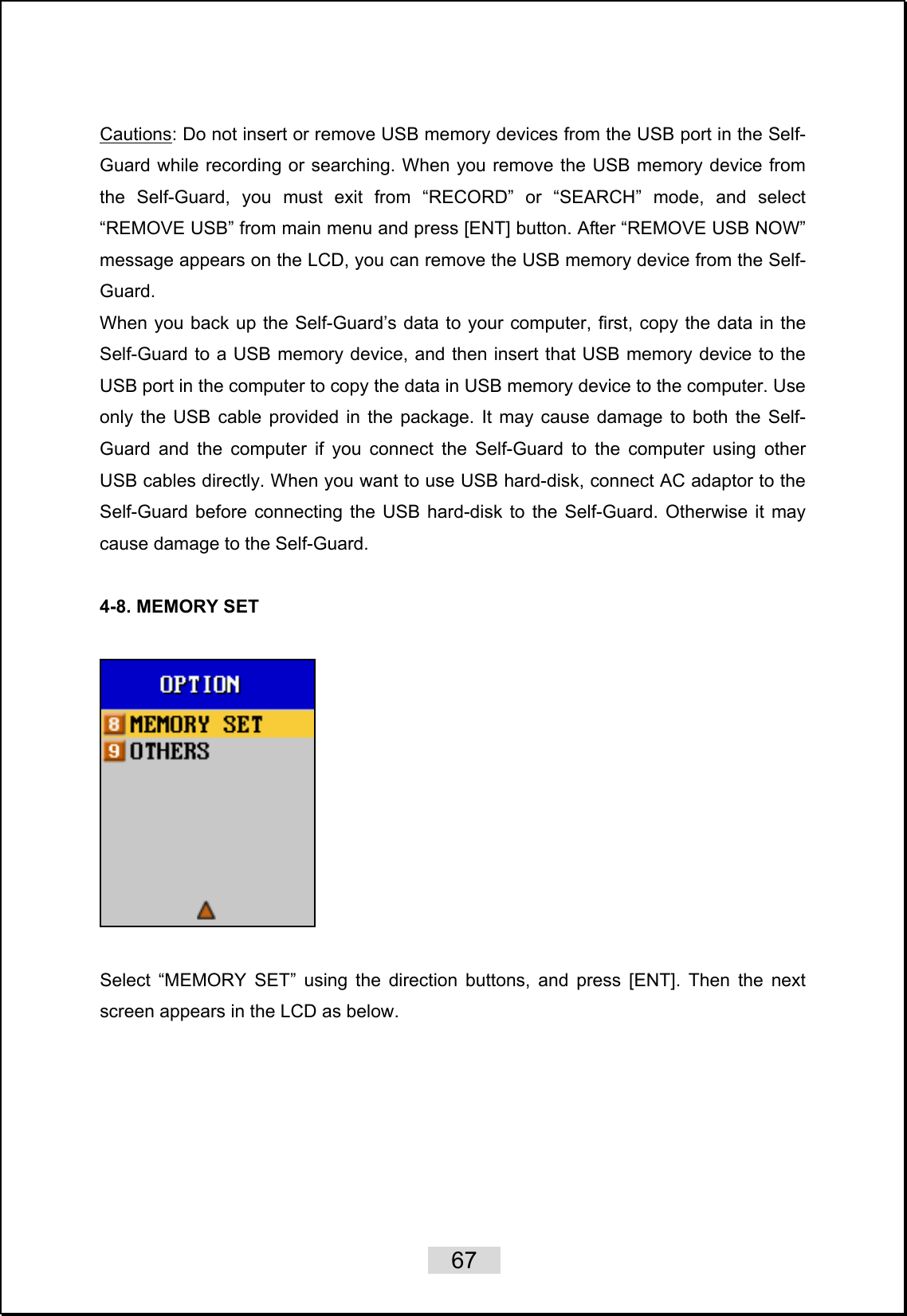    67   Cautions: Do not insert or remove USB memory devices from the USB port in the Self-Guard while recording or searching. When you remove the USB memory device from the Self-Guard, you must exit from “RECORD” or “SEARCH” mode, and select “REMOVE USB” from main menu and press [ENT] button. After “REMOVE USB NOW” message appears on the LCD, you can remove the USB memory device from the Self-Guard.  When you back up the Self-Guard’s data to your computer, first, copy the data in the Self-Guard to a USB memory device, and then insert that USB memory device to the USB port in the computer to copy the data in USB memory device to the computer. Use only the USB cable provided in the package. It may cause damage to both the Self-Guard and the computer if you connect the Self-Guard to the computer using other USB cables directly. When you want to use USB hard-disk, connect AC adaptor to the Self-Guard before connecting the USB hard-disk to the Self-Guard. Otherwise it may cause damage to the Self-Guard.  4-8. MEMORY SET        Select “MEMORY SET” using the direction buttons, and press [ENT]. Then the next screen appears in the LCD as below.  