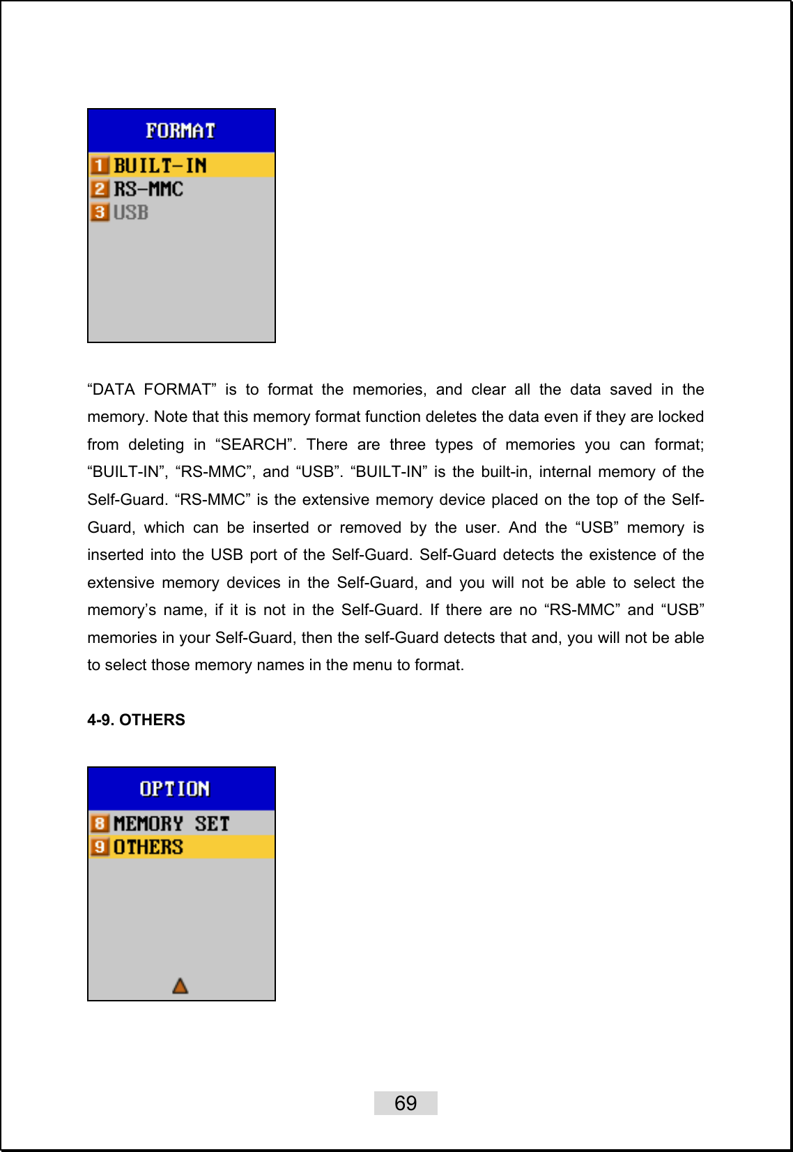    69     “DATA FORMAT” is to format the memories, and clear all the data saved in the memory. Note that this memory format function deletes the data even if they are locked from deleting in “SEARCH”. There are three types of memories you can format; “BUILT-IN”, “RS-MMC”, and “USB”. “BUILT-IN” is the built-in, internal memory of the Self-Guard. “RS-MMC” is the extensive memory device placed on the top of the Self-Guard, which can be inserted or removed by the user. And the “USB” memory is inserted into the USB port of the Self-Guard. Self-Guard detects the existence of the extensive memory devices in the Self-Guard, and you will not be able to select the memory’s name, if it is not in the Self-Guard. If there are no “RS-MMC” and “USB” memories in your Self-Guard, then the self-Guard detects that and, you will not be able to select those memory names in the menu to format.  4-9. OTHERS      