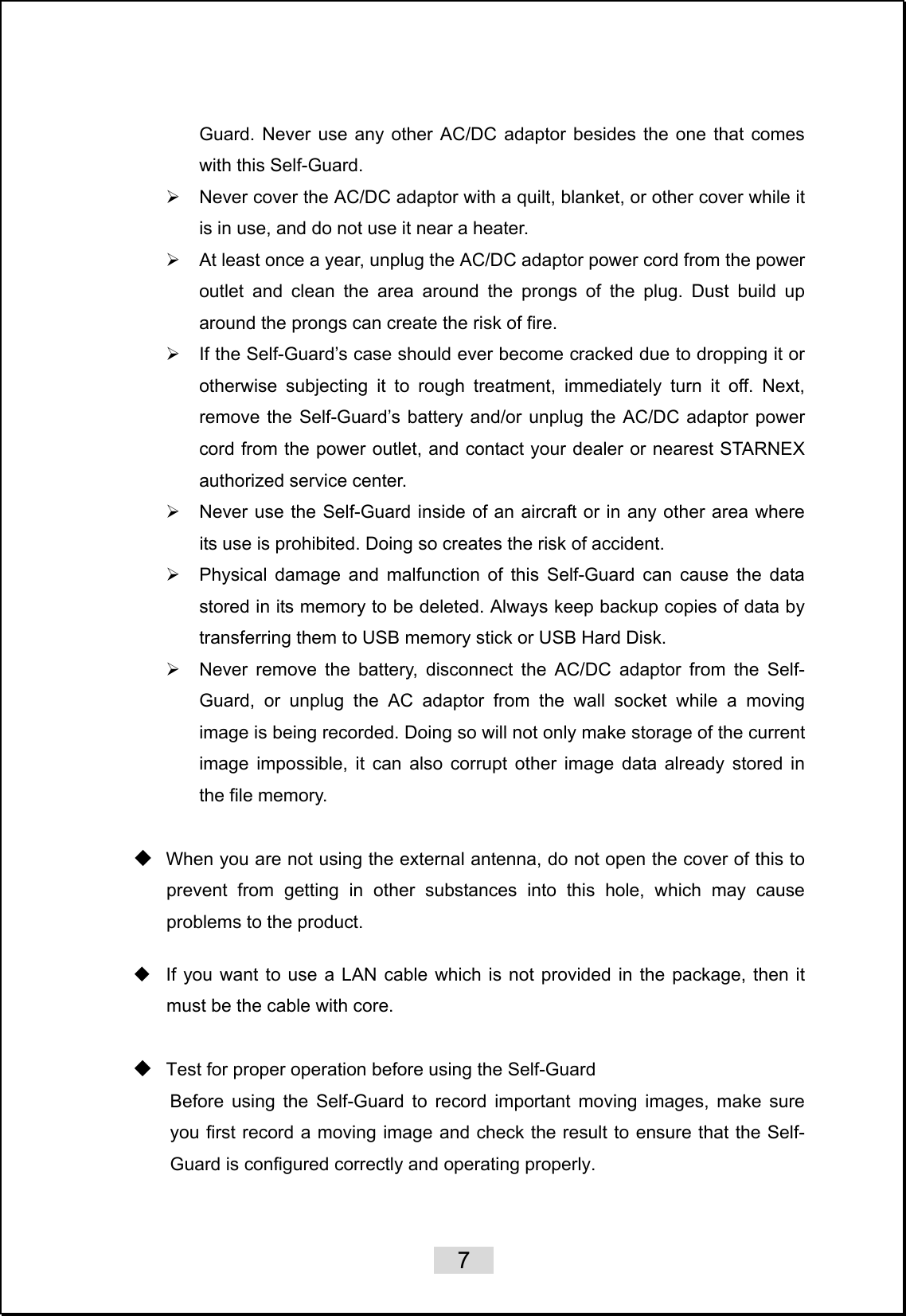    7   Guard. Never use any other AC/DC adaptor besides the one that comes with this Self-Guard. ¾  Never cover the AC/DC adaptor with a quilt, blanket, or other cover while it is in use, and do not use it near a heater. ¾  At least once a year, unplug the AC/DC adaptor power cord from the power outlet and clean the area around the prongs of the plug. Dust build up around the prongs can create the risk of fire. ¾  If the Self-Guard’s case should ever become cracked due to dropping it or otherwise subjecting it to rough treatment, immediately turn it off. Next, remove the Self-Guard’s battery and/or unplug the AC/DC adaptor power cord from the power outlet, and contact your dealer or nearest STARNEX authorized service center. ¾  Never use the Self-Guard inside of an aircraft or in any other area where its use is prohibited. Doing so creates the risk of accident. ¾  Physical damage and malfunction of this Self-Guard can cause the data stored in its memory to be deleted. Always keep backup copies of data by transferring them to USB memory stick or USB Hard Disk. ¾  Never remove the battery, disconnect the AC/DC adaptor from the Self-Guard, or unplug the AC adaptor from the wall socket while a moving image is being recorded. Doing so will not only make storage of the current image impossible, it can also corrupt other image data already stored in the file memory.   When you are not using the external antenna, do not open the cover of this to prevent from getting in other substances into this hole, which may cause problems to the product.      If you want to use a LAN cable which is not provided in the package, then it must be the cable with core.   Test for proper operation before using the Self-Guard Before using the Self-Guard to record important moving images, make sure you first record a moving image and check the result to ensure that the Self-Guard is configured correctly and operating properly.    